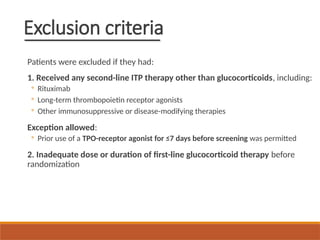 Exclusion criteria
Patients were excluded if they had:
1. Received any second-line ITP therapy other than glucocorticoids, including:
◦ Rituximab
◦ Long-term thrombopoietin receptor agonists
◦ Other immunosuppressive or disease-modifying therapies
Exception allowed:
◦ Prior use of a TPO-receptor agonist for ≤7 days before screening was permitted
2. Inadequate dose or duration of first-line glucocorticoid therapy before
randomization
 