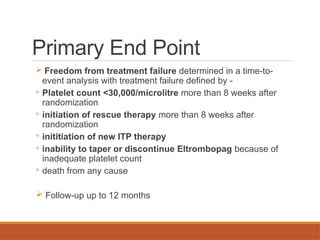 Primary End Point
 Freedom from treatment failure determined in a time-to-
event analysis with treatment failure defined by -
◦ Platelet count <30,000/microlitre more than 8 weeks after
randomization
◦ initiation of rescue therapy more than 8 weeks after
randomization
◦ inititiation of new ITP therapy
◦ inability to taper or discontinue Eltrombopag because of
inadequate platelet count
◦ death from any cause
 Follow-up up to 12 months
 