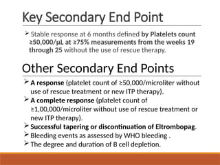 Key Secondary End Point
 Stable response at 6 months defined by Platelets count
≥50,000/µL at ≥75% measurements from the weeks 19
through 25 without the use of rescue therapy.
Other Secondary End Points
A response (platelet count of ≥50,000/microliter without
use of rescue treatment or new ITP therapy).
A complete response (platelet count of
≥1,00,000/microliter without use of rescue treatment or
new ITP therapy).
Successful tapering or discontinuation of Eltrombopag.
Bleeding events as assessed by WHO bleeding .
The degree and duration of B cell depletion.
 