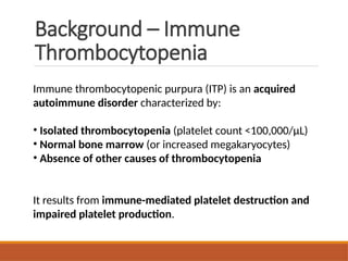 Background – Immune
Thrombocytopenia
Immune thrombocytopenic purpura (ITP) is an acquired
autoimmune disorder characterized by:
• Isolated thrombocytopenia (platelet count <100,000/µL)
• Normal bone marrow (or increased megakaryocytes)
• Absence of other causes of thrombocytopenia
It results from immune-mediated platelet destruction and
impaired platelet production.
 