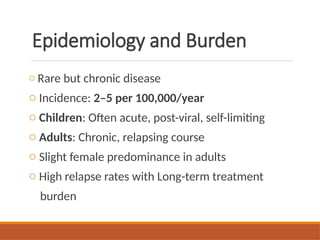 Epidemiology and Burden
o Rare but chronic disease
o Incidence: 2–5 per 100,000/year
o Children: Often acute, post-viral, self-limiting
o Adults: Chronic, relapsing course
o Slight female predominance in adults
o High relapse rates with Long-term treatment
burden
 
