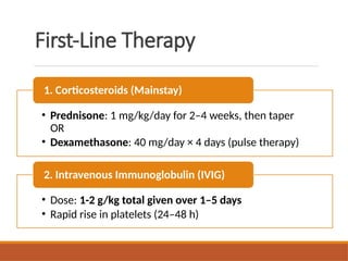 First-Line Therapy
• Prednisone: 1 mg/kg/day for 2–4 weeks, then taper
OR
• Dexamethasone: 40 mg/day × 4 days (pulse therapy)
1. Corticosteroids (Mainstay)
• Dose: 1-2 g/kg total given over 1–5 days
• Rapid rise in platelets (24–48 h)
2. Intravenous Immunoglobulin (IVIG)
 