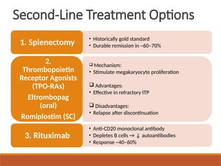 Second-Line Treatment Options
• Historically gold standard
• Durable remission in ~60–70%
1. Splenectomy
 Mechanism:
• Stimulate megakaryocyte proliferation
 Advantages:
• Effective in refractory ITP
 Disadvantages:
• Relapse after discontinuation
2.
Thrombopoietin
Receptor Agonists
(TPO-RAs)
Eltrombopag
(oral)
Romiplostim (SC)
• Anti-CD20 monoclonal antibody
• Depletes B cells → ↓ autoantibodies
• Response ~40–60%
3. Rituximab
 