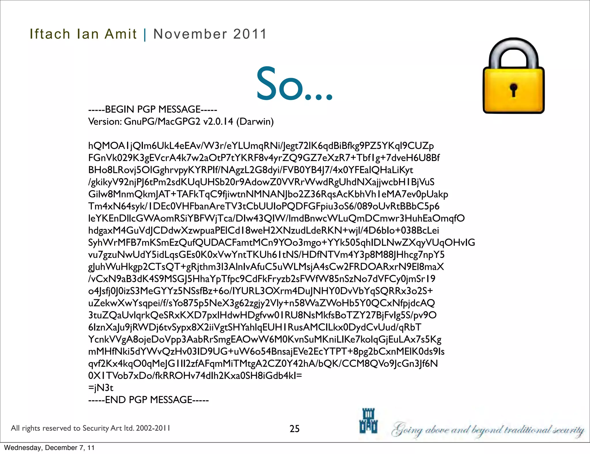 Iftach Ian Amit | November 2011




                         -----BEGIN PGP MESSAGE-----
                                                            So...
                         Version: GnuPG/MacGPG2 v2.0.14 (Darwin)

                         hQMOA1jQIm6UkL4eEAv/W3r/eYLUmqRNi/Jegt72lK6qdBiBfkg9PZ5YKql9CUZp
                         FGnVk029K3gEVcrA4k7w2aOtP7tYKRF8v4yrZQ9GZ7eXzR7+Tbf1g+7dveH6U8Bf
                         BHo8LRovj5OlGghrvpyKYRPIf/NAgzL2G8dyi/FVB0YB4J7/4x0YFEalQHaLiKyt
                         /gkikyV92njPJ6tPm2sdKUqUHSb20r9AdowZ0VVRrWwdRgUhdNXajjwcbH1BjVuS
                         Gilw8MnmQkmJAT+TAFkTqC9fjiwtnNMNANJbo2Z36RqsAcKbhVh1eMA7ev0pUakp
                         Tm4xN64syk/1DEc0VHFbanAreTV3tCbUUIoPQDFGFpiu3oS6/089oUvRtBBbC5p6
                         leYKEnDllcGWAomRSiYBFWjTca/DIw43QIW/lmdBnwcWLuQmDCmwr3HuhEaOmqfO
                         hdgaxM4GuVdJCDdwXzwpuaPElCd18weH2XNzudLdeRKN+wjl/4D6bIo+038BcLei
                         SyhWrMFB7mKSmEzQufQUDACFamtMCn9YOo3mgo+YYk505qhIDLNwZXqyVUqOHvIG
                         vu7gzuNwUdY5idLqsGEs0K0xVwYntTKUh61tNS/HDfNTVm4Y3p8M88JHhcg7npY5
                         gJuhWuHkgp2CTsQT+gRjthm3l3AlnIvAfuC5uWLMsjA4sCw2FRDOARxrN9El8maX
                         /vCxN9aB3dK4S9MSGJ5HhaYpTfpc9CdFkFryzb2sFWfW85nSzNo7dVFCy0jmSr19
                         o4Jsfj0J0izS3MeGYYz5NSsfBz+6o/IYURL3OXrm4DuJNHY0DvVbYqSQRRx3o2S+
                         uZekwXwYsqpei/f/sYo875p5NeX3g62zgjy2Vly+n58WaZWoHb5Y0QCxNfpjdcAQ
                         3tuZQaUvlqrkQeSRxKXD7pxlHdwHDgfvw01RU8NsMkfsBoTZY27BjFvIg5S/pv9O
                         6IznXaJu9jRWDj6tvSypx8X2iiVgtSHYahlqEUH1RusAMCILkx0DydCvUud/qRbT
                         YcnkVVgA8ojeDoVpp3AabRrSmgEAOwW6M0KvnSuMKniLIKe7kolqGjEuLAx7s5Kg
                         mMHfNki5dYWvQzHv03ID9UG+uW6o54BnsajEVe2EcYTPT+8pg2bCxnMElK0ds9Is
                         qvf2Kx4kqO0qMeJG1II2zfAFqmMiTMtgA2CZ0Y42hA/bQK/CCM8QVo9JcGn3Jf6N
                         0X1TVob7xDo/fkRROHv74dIh2Kxa0SH8iGdb4kI=
                         =jN3t
                         -----END PGP MESSAGE-----

 All rights reserved to Security Art ltd. 2002-2011                25
Wednesday, December 7, 11
 