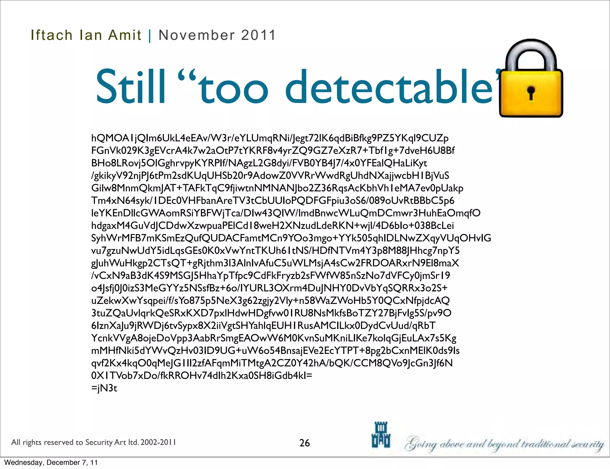 Iftach Ian Amit | November 2011



                          Still “too detectable”
                         hQMOA1jQIm6UkL4eEAv/W3r/eYLUmqRNi/Jegt72lK6qdBiBfkg9PZ5YKql9CUZp
                         FGnVk029K3gEVcrA4k7w2aOtP7tYKRF8v4yrZQ9GZ7eXzR7+Tbf1g+7dveH6U8Bf
                         BHo8LRovj5OlGghrvpyKYRPIf/NAgzL2G8dyi/FVB0YB4J7/4x0YFEalQHaLiKyt
                         /gkikyV92njPJ6tPm2sdKUqUHSb20r9AdowZ0VVRrWwdRgUhdNXajjwcbH1BjVuS
                         Gilw8MnmQkmJAT+TAFkTqC9fjiwtnNMNANJbo2Z36RqsAcKbhVh1eMA7ev0pUakp
                         Tm4xN64syk/1DEc0VHFbanAreTV3tCbUUIoPQDFGFpiu3oS6/089oUvRtBBbC5p6
                         leYKEnDllcGWAomRSiYBFWjTca/DIw43QIW/lmdBnwcWLuQmDCmwr3HuhEaOmqfO
                         hdgaxM4GuVdJCDdwXzwpuaPElCd18weH2XNzudLdeRKN+wjl/4D6bIo+038BcLei
                         SyhWrMFB7mKSmEzQufQUDACFamtMCn9YOo3mgo+YYk505qhIDLNwZXqyVUqOHvIG
                         vu7gzuNwUdY5idLqsGEs0K0xVwYntTKUh61tNS/HDfNTVm4Y3p8M88JHhcg7npY5
                         gJuhWuHkgp2CTsQT+gRjthm3l3AlnIvAfuC5uWLMsjA4sCw2FRDOARxrN9El8maX
                         /vCxN9aB3dK4S9MSGJ5HhaYpTfpc9CdFkFryzb2sFWfW85nSzNo7dVFCy0jmSr19
                         o4Jsfj0J0izS3MeGYYz5NSsfBz+6o/IYURL3OXrm4DuJNHY0DvVbYqSQRRx3o2S+
                         uZekwXwYsqpei/f/sYo875p5NeX3g62zgjy2Vly+n58WaZWoHb5Y0QCxNfpjdcAQ
                         3tuZQaUvlqrkQeSRxKXD7pxlHdwHDgfvw01RU8NsMkfsBoTZY27BjFvIg5S/pv9O
                         6IznXaJu9jRWDj6tvSypx8X2iiVgtSHYahlqEUH1RusAMCILkx0DydCvUud/qRbT
                         YcnkVVgA8ojeDoVpp3AabRrSmgEAOwW6M0KvnSuMKniLIKe7kolqGjEuLAx7s5Kg
                         mMHfNki5dYWvQzHv03ID9UG+uW6o54BnsajEVe2EcYTPT+8pg2bCxnMElK0ds9Is
                         qvf2Kx4kqO0qMeJG1II2zfAFqmMiTMtgA2CZ0Y42hA/bQK/CCM8QVo9JcGn3Jf6N
                         0X1TVob7xDo/fkRROHv74dIh2Kxa0SH8iGdb4kI=
                         =jN3t



 All rights reserved to Security Art ltd. 2002-2011       26
Wednesday, December 7, 11
 
