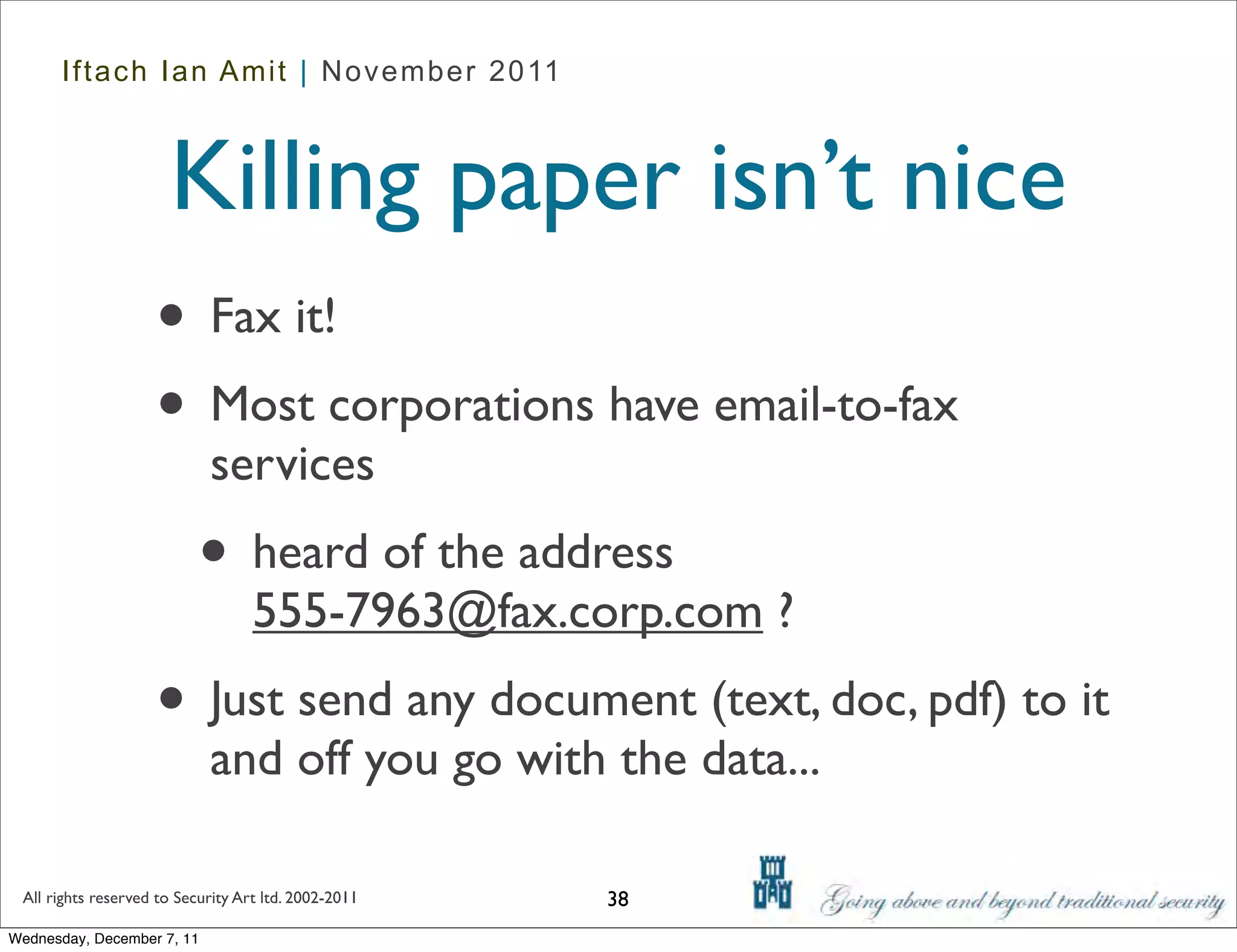 Iftach Ian Amit | November 2011



                      Killing paper isn’t nice
                    • Fax it!
                    • Most corporations have email-to-fax
                            services
                           • heard of the address
                                   555-7963@fax.corp.com ?
                    • Just send any document (text, doc, pdf) to it
                            and off you go with the data...

 All rights reserved to Security Art ltd. 2002-2011   38
Wednesday, December 7, 11
 