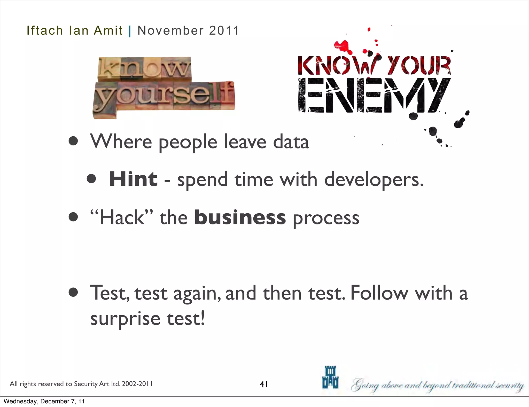 Iftach Ian Amit | November 2011




                    • Where people leave data
                     • Hint - spend time with developers.
                    • “Hack” the business process

                    • Test, test again, and then test. Follow with a
                            surprise test!

 All rights reserved to Security Art ltd. 2002-2011   41
Wednesday, December 7, 11
 