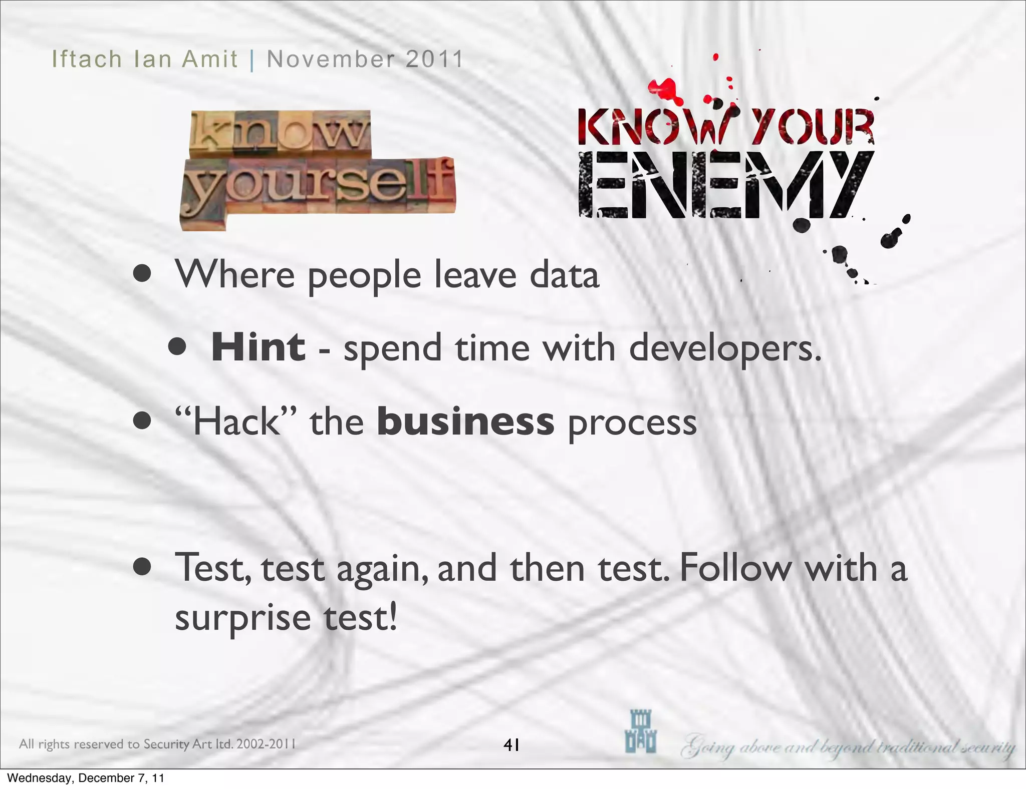 Iftach Ian Amit | November 2011




                    • Where people leave data
                     • Hint - spend time with developers.
                    • “Hack” the business process

                    • Test, test again, and then test. Follow with a
                            surprise test!

 All rights reserved to Security Art ltd. 2002-2011   41
Wednesday, December 7, 11
 