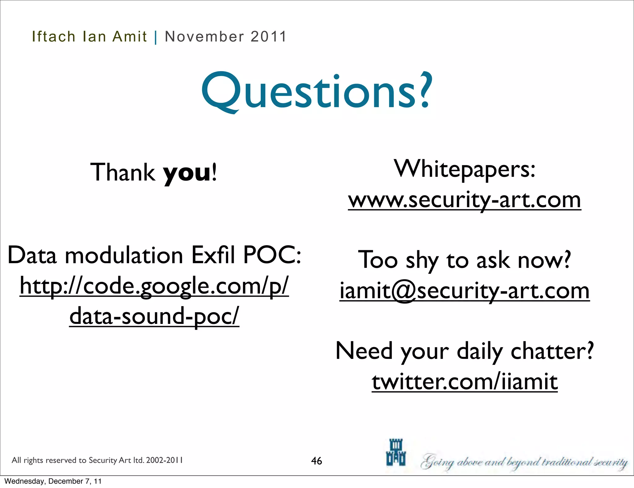 Iftach Ian Amit | November 2011



                                                      Questions?
                       Thank you!                                 Whitepapers:
                                                                www.security-art.com

Data modulation Exﬁl POC:                                        Too shy to ask now?
 http://code.google.com/p/                                     iamit@security-art.com
      data-sound-poc/
                                                               Need your daily chatter?
                                                                 twitter.com/iiamit

 All rights reserved to Security Art ltd. 2002-2011       46
Wednesday, December 7, 11
 