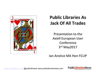 ianlibrarian@live.co.uk @publiclibnews www.publiclibrariesnews.com
Public Libraries As
Jack Of All Trades
Presentation to the
Axiell European User
Conference
3rd May2017
Ian Anstice MA Hon FCLIP
 