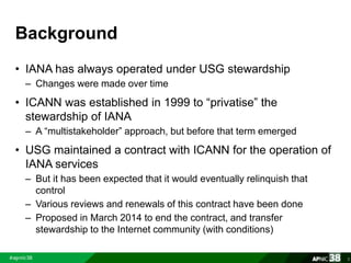 Background 
• IANA has always operated under USG stewardship 
– Changes were made over time 
• ICANN was established in 19...