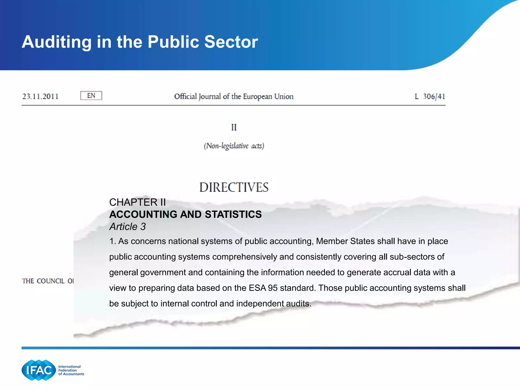 Auditing in the Public Sector




          CHAPTER II
          ACCOUNTING AND STATISTICS
          Article 3  2.1
          1. As concerns national systems of public accounting, Member States shall have in place
                              .
          public accounting systems comprehensively and consistently covering all sub-sectors of
          general government and containing the information needed to generate accrual data with a
          view to preparing data based on the ESA 95 standard. Those public accounting systems shall
          be subject to internal control and independent audits.
 