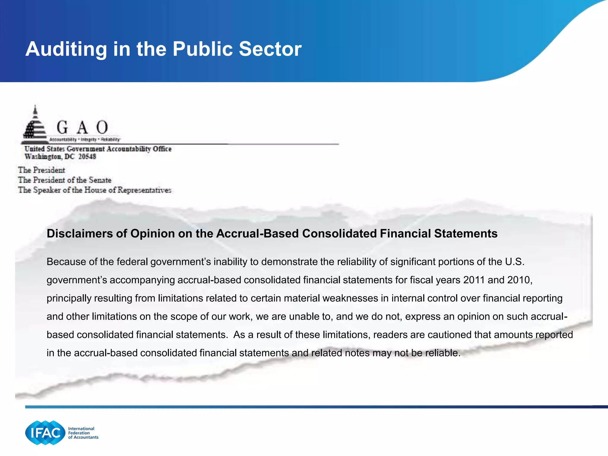 Auditing in the Public Sector




  Disclaimers of Opinion on the Accrual-Based Consolidated Financial Statements

  Because of the federal government’s inability to demonstrate the reliability of significant portions of the U.S.
  government’s accompanying accrual-based consolidated financial statements for fiscal years 2011 and 2010,
  principally resulting from limitations related to certain material weaknesses in internal control over financial reporting
  and other limitations on the scope of our work, we are unable to, and we do not, express an opinion on such accrual-
  based consolidated financial statements. As a result of these limitations, readers are cautioned that amounts reported
  in the accrual-based consolidated financial statements and related notes may not be reliable.
 