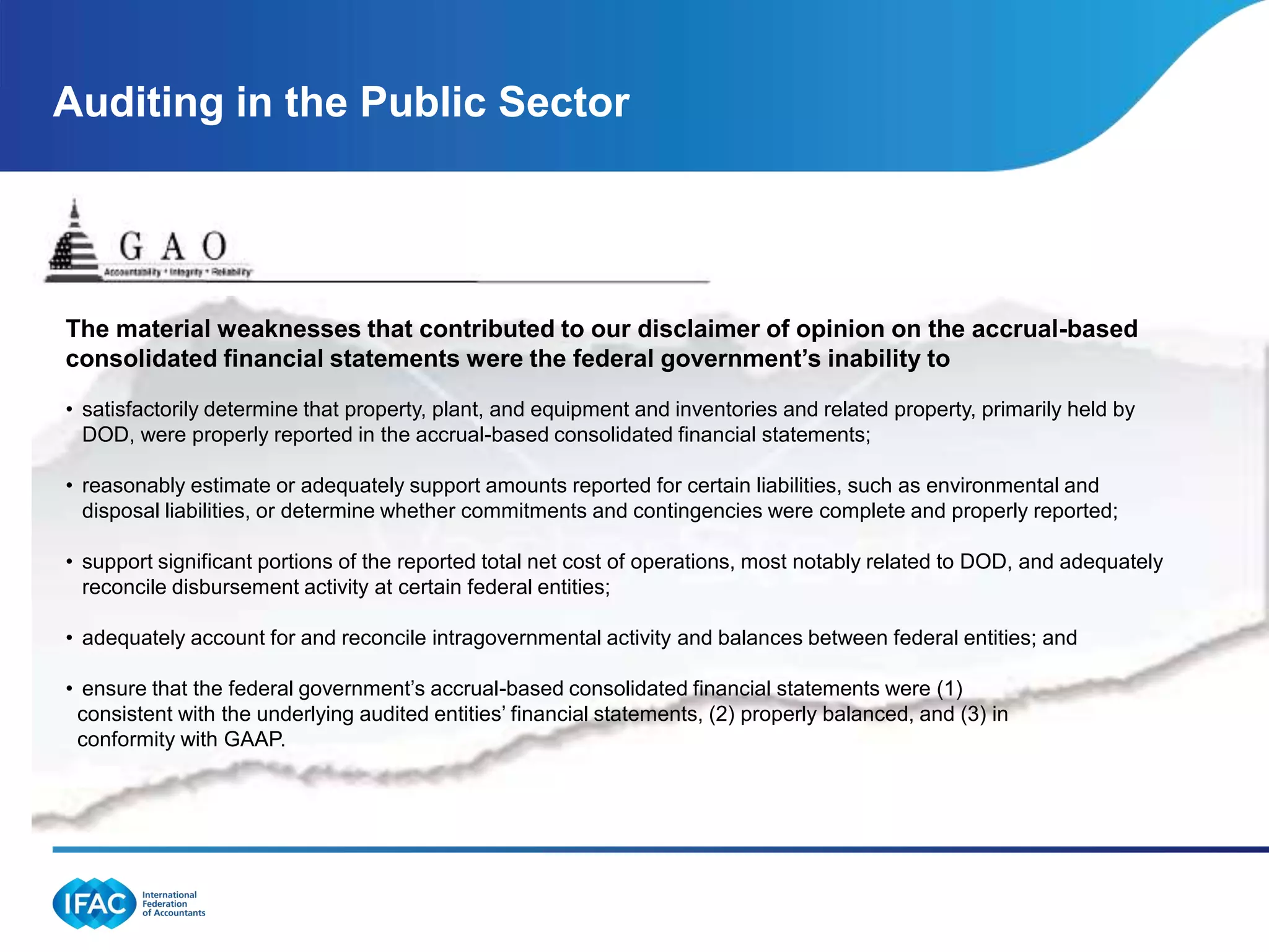 Auditing in the Public Sector




The material weaknesses that contributed to our disclaimer of opinion on the accrual-based
consolidated financial statements were the federal government’s inability to
• satisfactorily determine that property, plant, and equipment and inventories and related property, primarily held by
  DOD, were properly reported in the accrual-based consolidated financial statements;

• reasonably estimate or adequately support amounts reported for certain liabilities, such as environmental and
  disposal liabilities, or determine whether commitments and contingencies were complete and properly reported;

• support significant portions of the reported total net cost of operations, most notably related to DOD, and adequately
  reconcile disbursement activity at certain federal entities;

• adequately account for and reconcile intragovernmental activity and balances between federal entities; and

• ensure that the federal government’s accrual-based consolidated financial statements were (1)
 consistent with the underlying audited entities’ financial statements, (2) properly balanced, and (3) in
 conformity with GAAP.
 