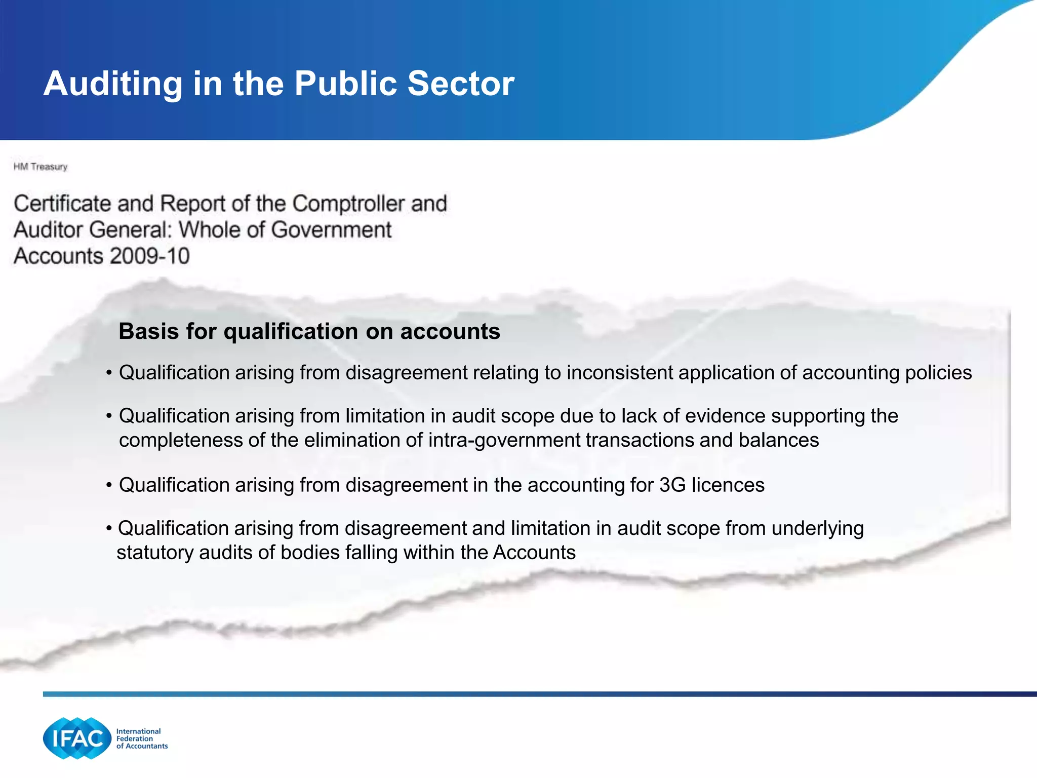 Auditing in the Public Sector




    Basis for qualification on accounts
   • Qualification arising from disagreement relating to inconsistent application of accounting policies

   • Qualification arising from limitation in audit scope due to lack of evidence supporting the
     completeness of the elimination of intra-government transactions and balances

   • Qualification arising from disagreement in the accounting for 3G licences

   • Qualification arising from disagreement and limitation in audit scope from underlying
     statutory audits of bodies falling within the Accounts
 