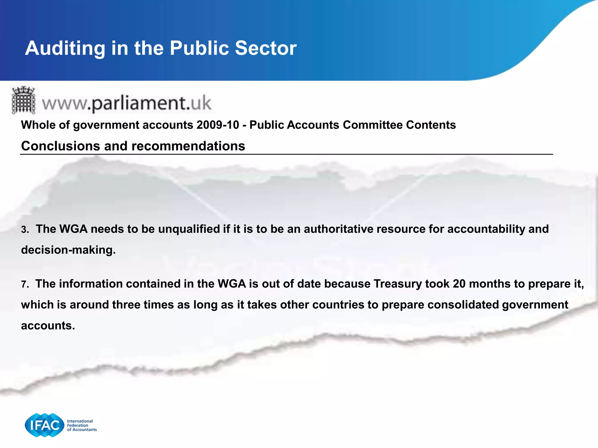 Auditing in the Public Sector


Whole of government accounts 2009-10 - Public Accounts Committee Contents
Conclusions and recommendations




3. The WGA needs to be unqualified if it is to be an authoritative resource for accountability and

decision-making.

7. The information contained in the WGA is out of date because Treasury took 20 months to prepare it,

which is around three times as long as it takes other countries to prepare consolidated government
accounts.
 