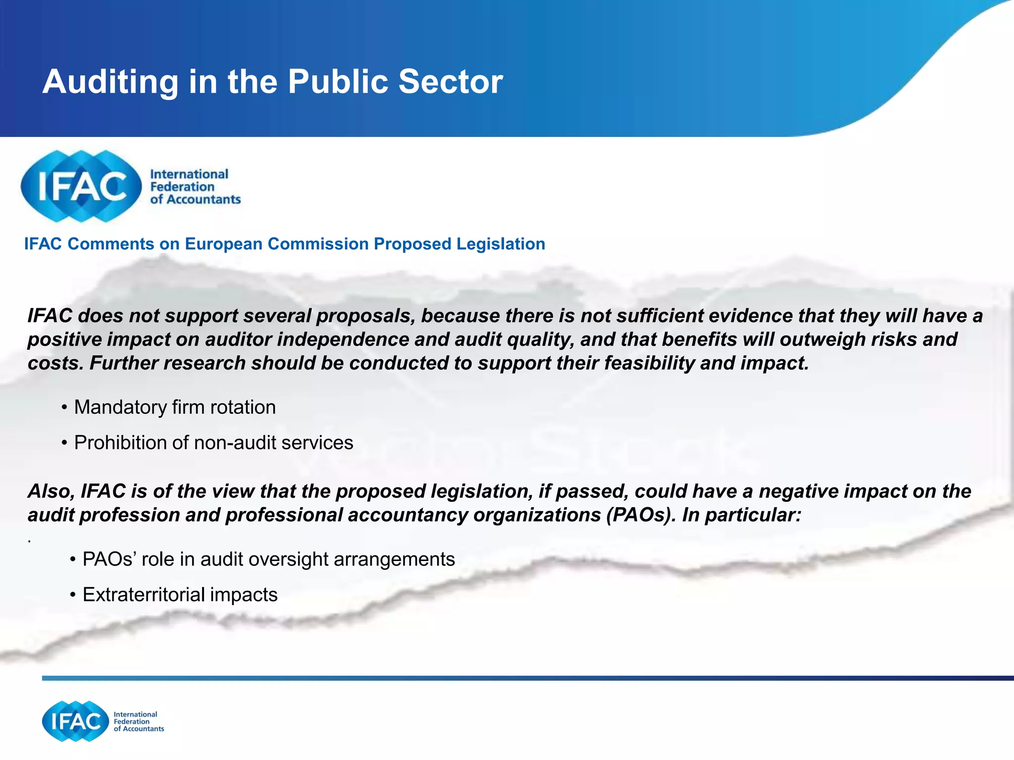 Auditing in the Public Sector



 IFAC Comments on European Commission Proposed Legislation

The International Federation of Accountants (IFAC), the global organization for the accountancy
profession with members and associates in 127because there iscommented on evidence that they will have a
  IFAC does not support several proposals, countries, today not sufficient the European
Commission (EC)’son auditorlegislation, issued this week.
  positive impact proposed independence and audit quality, and that benefits will outweigh risks and
IFAC supports initiatives to continually improve audit quality, enhance the role of audit, and safeguard
  costs. Further research should be conducted to support their feasibility and impact.
auditor independence, and believes that innovation and evolution are essential for this vital service to
      • Mandatory firm rotation
maintain its relevance and meet the needs of investors and other stakeholders. As such, IFAC supports
the following measures proposed by the EC, which we believe are consistent with views widely
      • Prohibition of non-audit services
expressed in response to the Green Paper:
 Also, IFAC is of the view that the proposed legislation, if passed, could have a negative impact on the
 audit profession and professional accountancy organizations (PAOs). In particular:
 .
      • PAOs’ role in audit oversight arrangements
      • Extraterritorial impacts
 