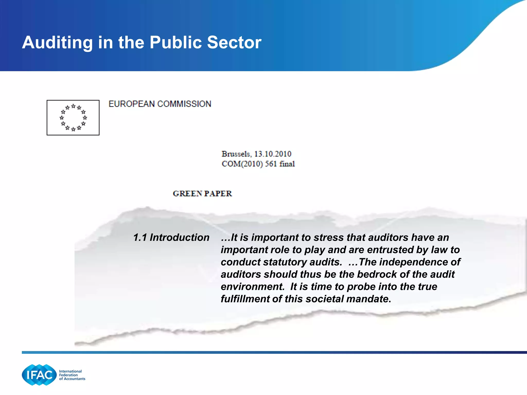 Auditing in the Public Sector




                       2.1
             1.1 Introduction   …It is important to stress that auditors have an
                                important role to play and are entrusted by law to
                        .       conduct statutory audits. …The independence of
                                auditors should thus be the bedrock of the audit
                                environment. It is time to probe into the true
                                fulfillment of this societal mandate.
 