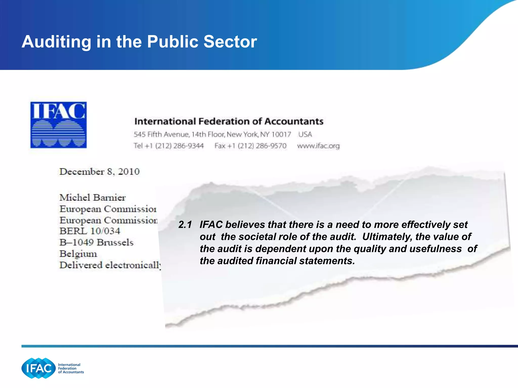 Auditing in the Public Sector




                   2.1 IFAC believes that there is a need to more effectively set
                       out the societal role of the audit. Ultimately, the value of
                       the audit is dependent upon the quality and usefulness of
                     . the audited financial statements.
 
