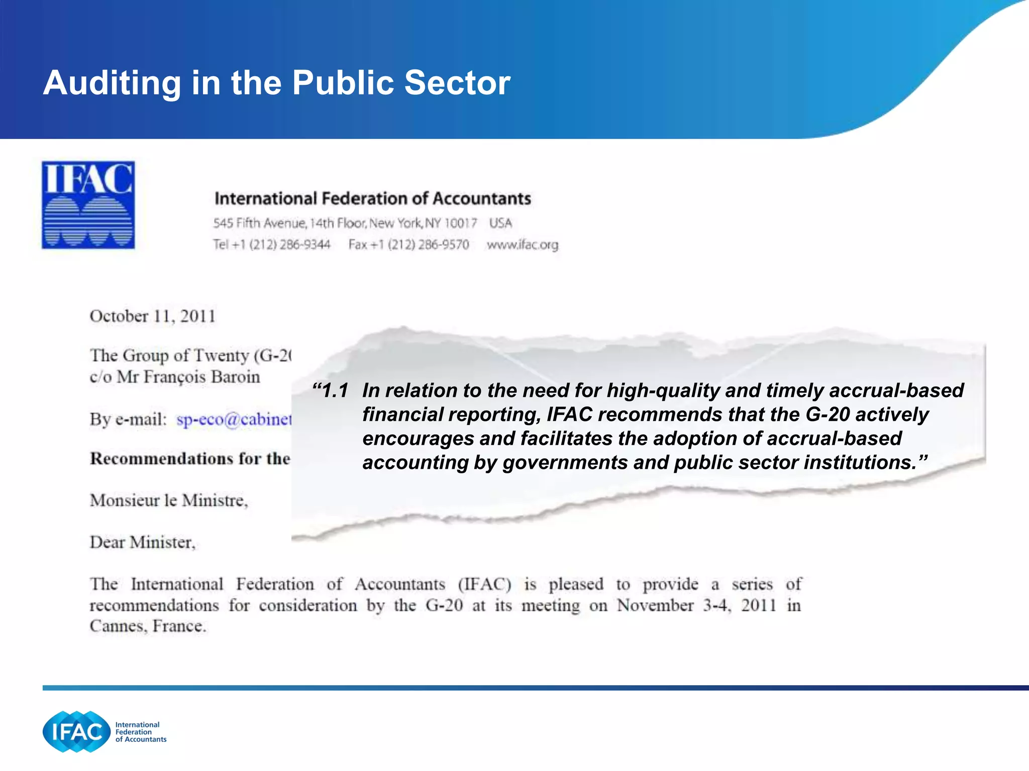 Auditing in the Public Sector




                “1.1 In relation to the need for high-quality and timely accrual-based
                     financial reporting, IFAC recommends that the G-20 actively
                     encourages and facilitates the adoption of accrual-based
                     accounting by governments and public sector institutions.”
 