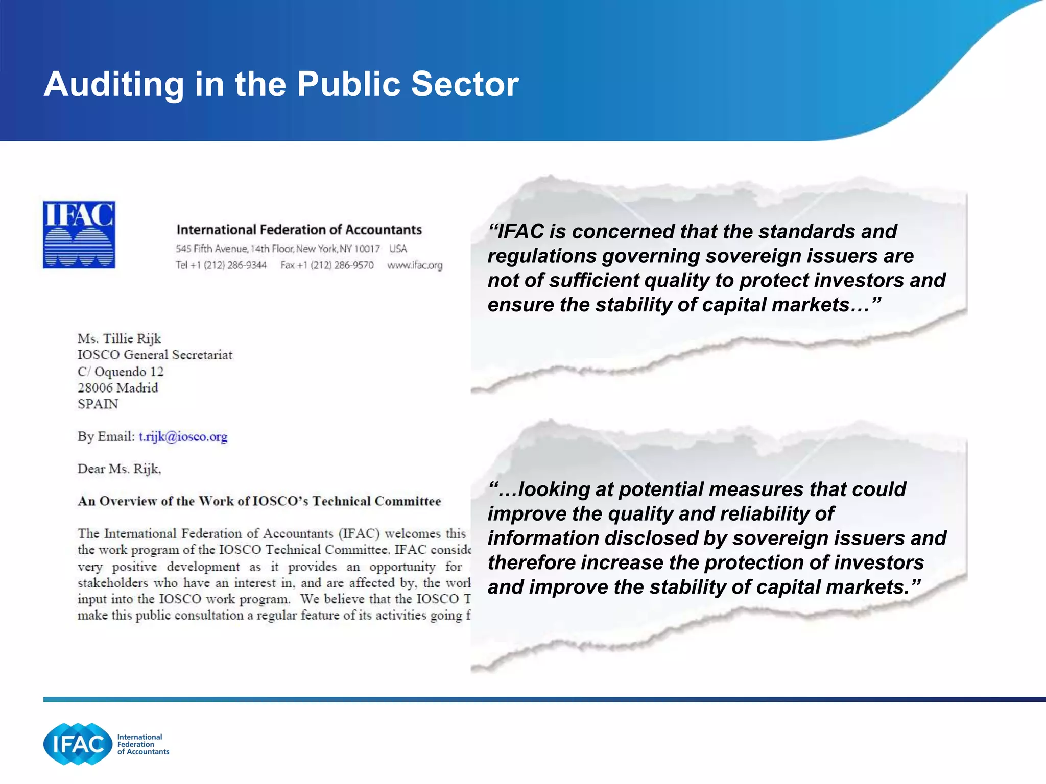 Auditing in the Public Sector



                           “IFAC is concerned that the standards and
                           regulations governing sovereign issuers are
                           not of sufficient quality to protect investors and
                           ensure the stability of capital markets…”




                           “…looking at potential measures that could
                           improve the quality and reliability of
                           information disclosed by sovereign issuers and
                           therefore increase the protection of investors
                           and improve the stability of capital markets.”
 