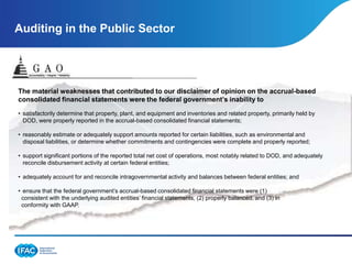 Auditing in the Public Sector




The material weaknesses that contributed to our disclaimer of opinion on the accrual-based
consolidated financial statements were the federal government’s inability to
• satisfactorily determine that property, plant, and equipment and inventories and related property, primarily held by
  DOD, were properly reported in the accrual-based consolidated financial statements;

• reasonably estimate or adequately support amounts reported for certain liabilities, such as environmental and
  disposal liabilities, or determine whether commitments and contingencies were complete and properly reported;

• support significant portions of the reported total net cost of operations, most notably related to DOD, and adequately
  reconcile disbursement activity at certain federal entities;

• adequately account for and reconcile intragovernmental activity and balances between federal entities; and

• ensure that the federal government’s accrual-based consolidated financial statements were (1)
 consistent with the underlying audited entities’ financial statements, (2) properly balanced, and (3) in
 conformity with GAAP.
 