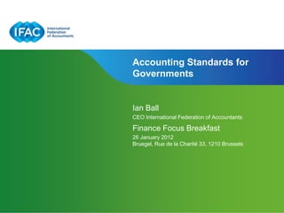 Accounting Standards for
Governments


Ian Ball
CEO International Federation of Accountants

Finance Focus Breakfast
26 January 2012
Bruegel, Rue de la Charité 33, 1210 Brussels
 