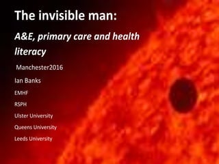 The invisible man:
A&E, primary care and health
literacy
Manchester2016
Ian Banks
EMHF
RSPH
Ulster University
Queens University
Leeds University
 