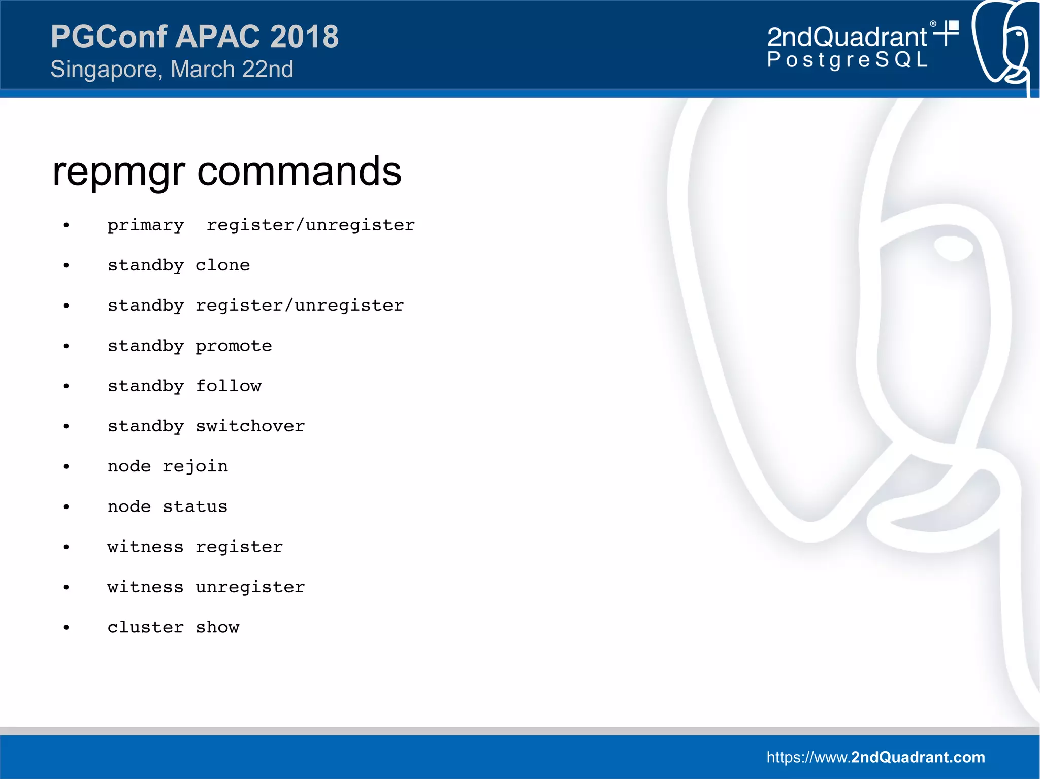 https://www.2ndQuadrant.com
PGConf APAC 2018
Singapore, March 22nd
repmgr commands
● primary register/unregister
● standby clone
● standby register/unregister
● standby promote
● standby follow
● standby switchover
● node rejoin
● node status
● witness register
● witness unregister
● cluster show
 