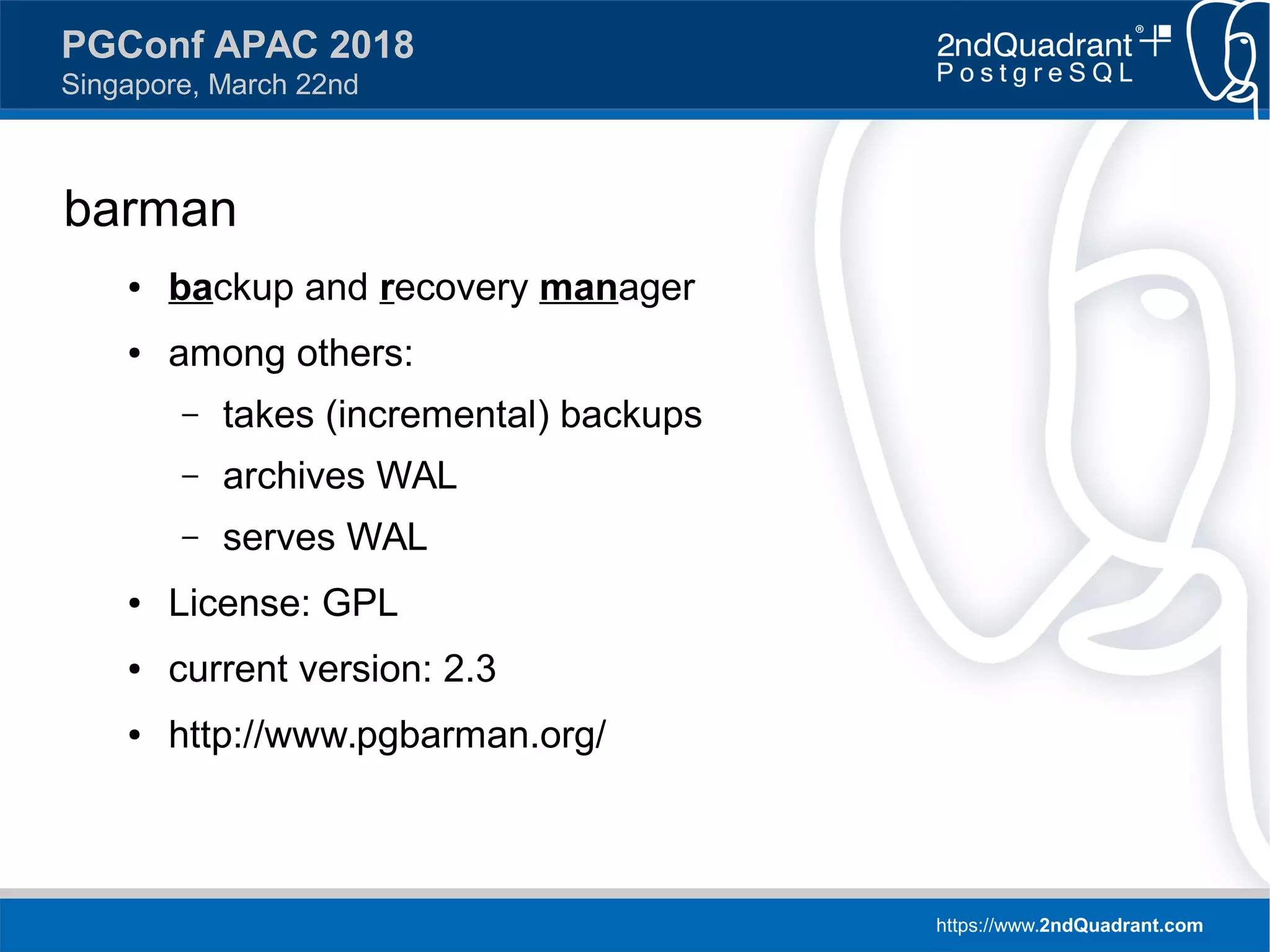 https://www.2ndQuadrant.com
PGConf APAC 2018
Singapore, March 22nd
barman
● backup and recovery manager
● among others:
– takes (incremental) backups
– archives WAL
– serves WAL
● License: GPL
● current version: 2.3
● http://www.pgbarman.org/
 