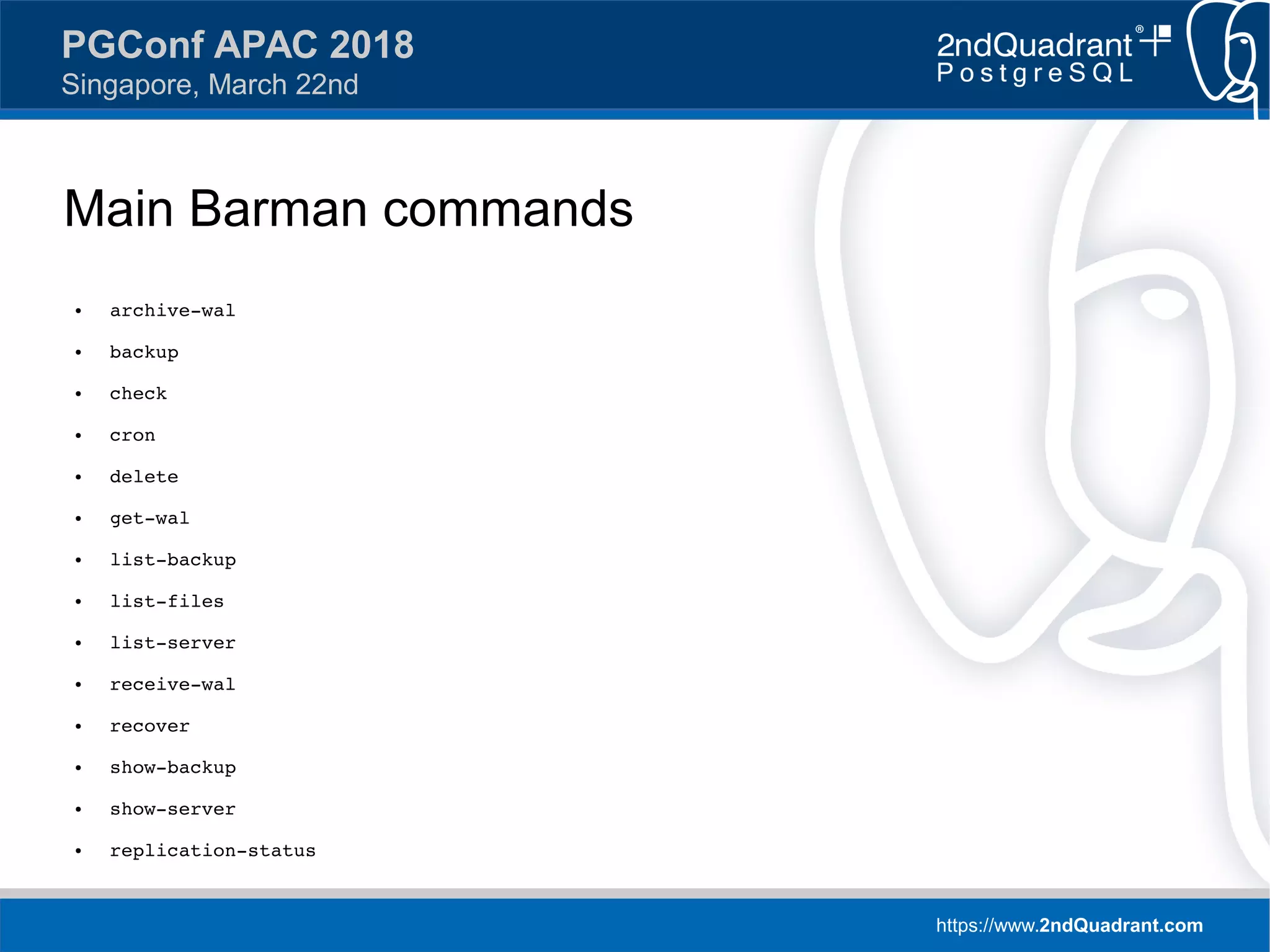 https://www.2ndQuadrant.com
PGConf APAC 2018
Singapore, March 22nd
Main Barman commands
● archive-wal
● backup
● check
● cron
● delete
● get-wal
● list-backup
● list-files
● list-server
● receive-wal
● recover
● show-backup
● show-server
● replication-status
 