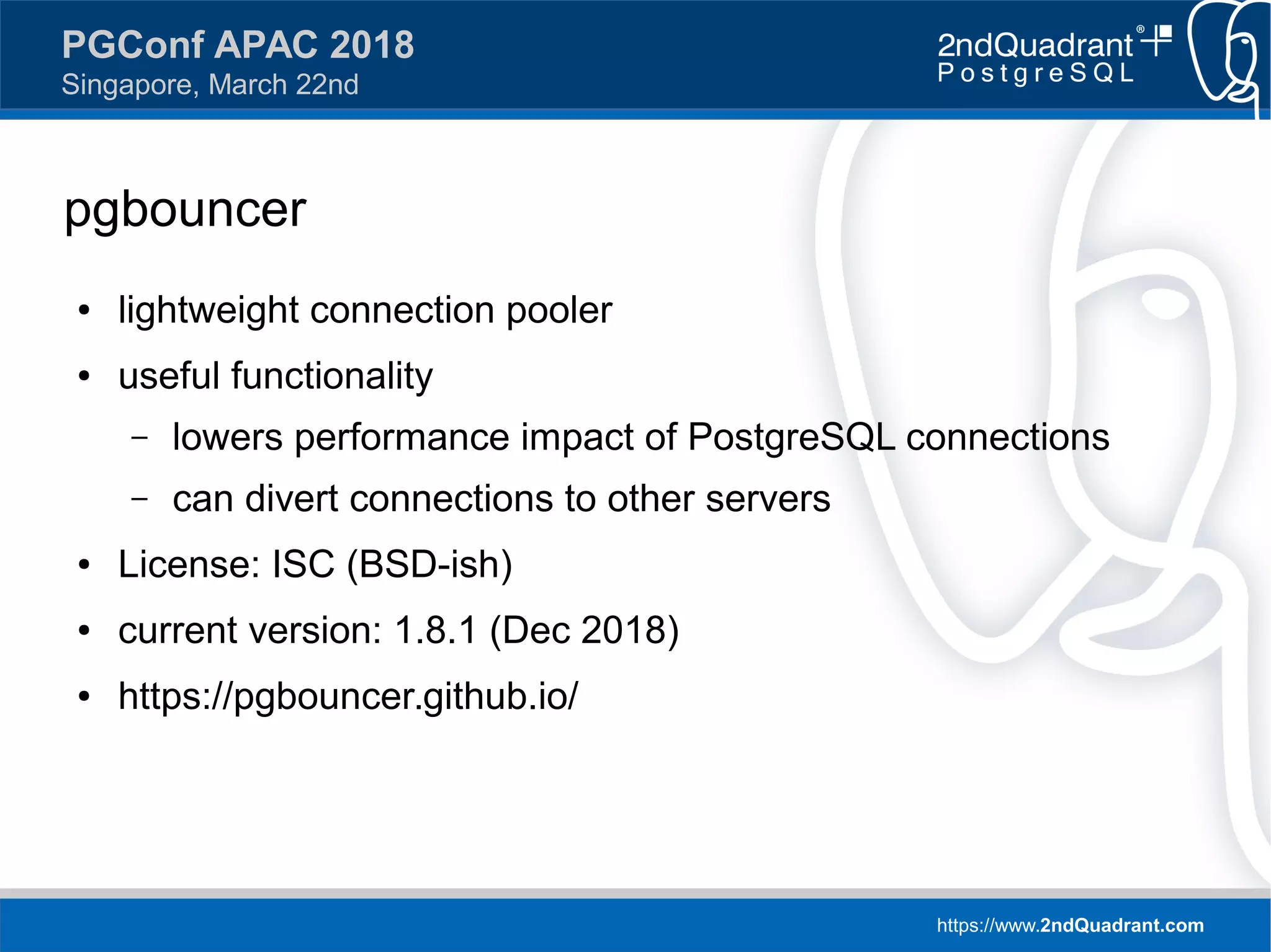 https://www.2ndQuadrant.com
PGConf APAC 2018
Singapore, March 22nd
pgbouncer
● lightweight connection pooler
● useful functionality
– lowers performance impact of PostgreSQL connections
– can divert connections to other servers
● License: ISC (BSD-ish)
● current version: 1.8.1 (Dec 2018)
● https://pgbouncer.github.io/
 
