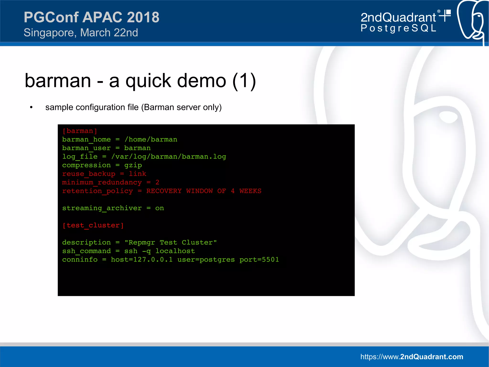 https://www.2ndQuadrant.com
PGConf APAC 2018
Singapore, March 22nd
barman - a quick demo (1)
● sample configuration file (Barman server only)
[barman]
barman_home = /home/barman
barman_user = barman
log_file = /var/log/barman/barman.log
compression = gzip
reuse_backup = link
minimum_redundancy = 2
retention_policy = RECOVERY WINDOW OF 4 WEEKS
streaming_archiver = on
[test_cluster]
description = "Repmgr Test Cluster"
ssh_command = ssh -q localhost
conninfo = host=127.0.0.1 user=postgres port=5501
 