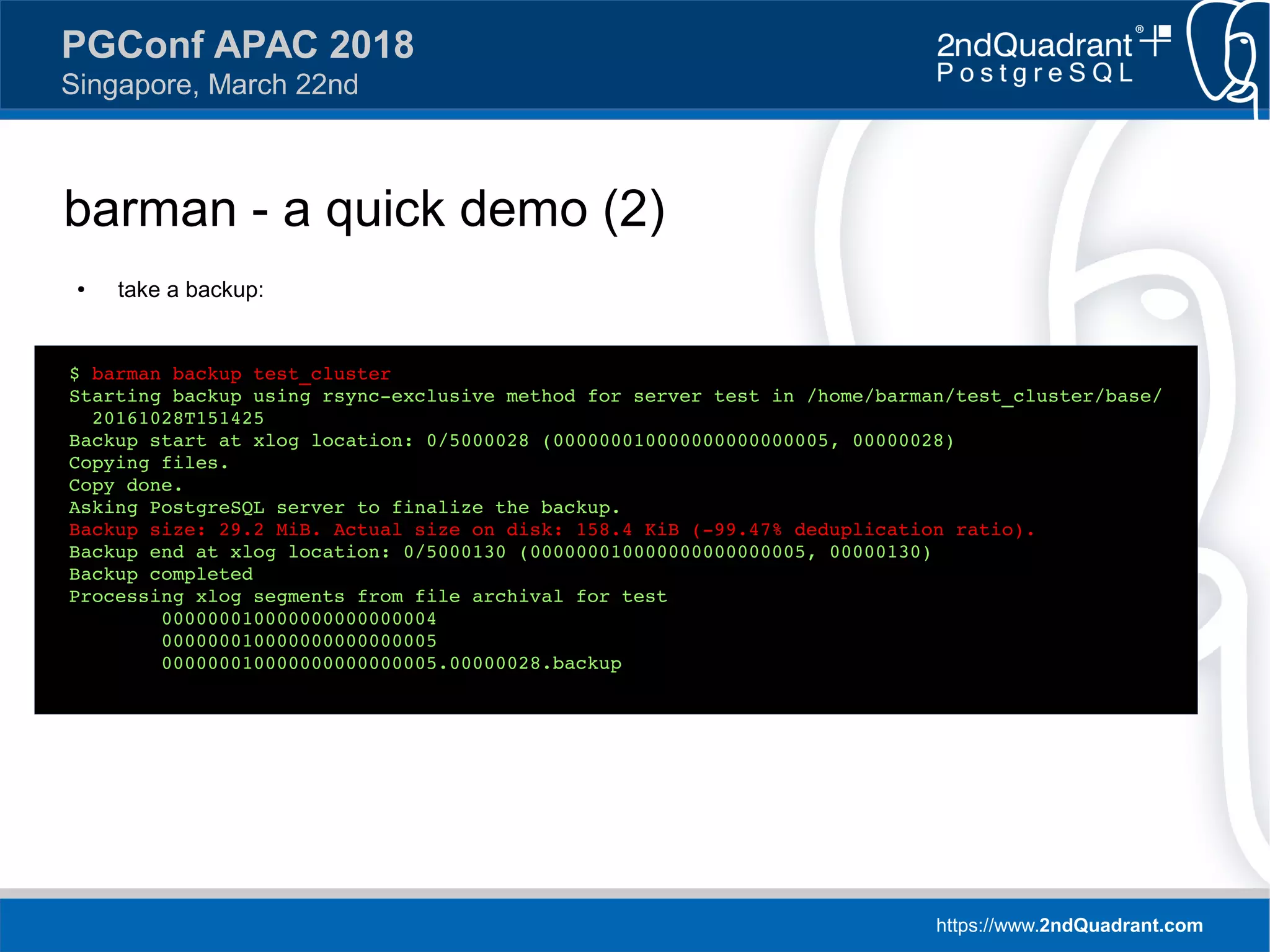 https://www.2ndQuadrant.com
PGConf APAC 2018
Singapore, March 22nd
barman - a quick demo (2)
● take a backup:
$ barman backup test_cluster
Starting backup using rsync-exclusive method for server test in /home/barman/test_cluster/base/
20161028T151425
Backup start at xlog location: 0/5000028 (000000010000000000000005, 00000028)
Copying files.
Copy done.
Asking PostgreSQL server to finalize the backup.
Backup size: 29.2 MiB. Actual size on disk: 158.4 KiB (-99.47% deduplication ratio).
Backup end at xlog location: 0/5000130 (000000010000000000000005, 00000130)
Backup completed
Processing xlog segments from file archival for test
000000010000000000000004
000000010000000000000005
000000010000000000000005.00000028.backup
 