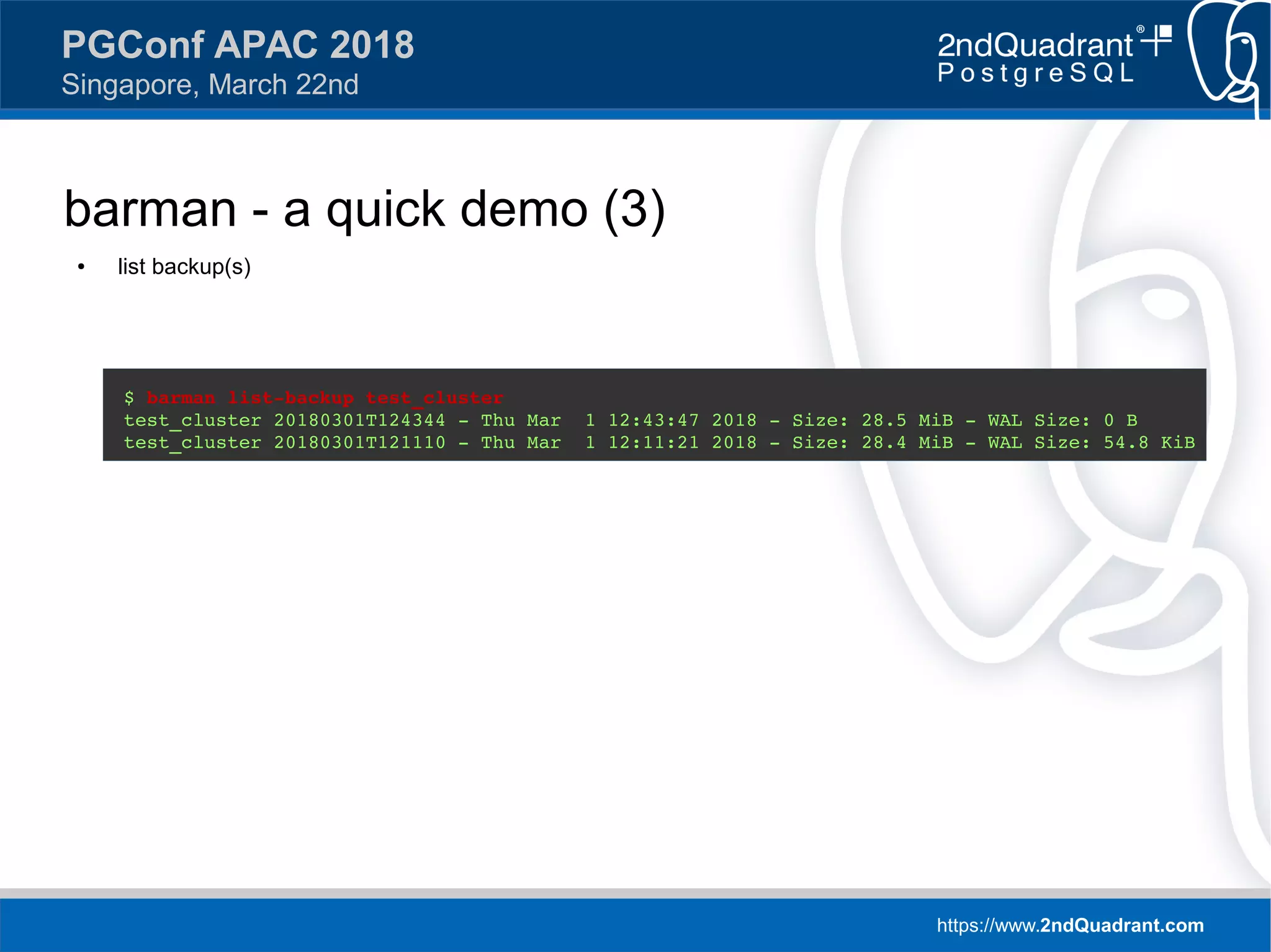 https://www.2ndQuadrant.com
PGConf APAC 2018
Singapore, March 22nd
barman - a quick demo (3)
● list backup(s)
$ barman list-backup test_cluster
test_cluster 20180301T124344 - Thu Mar 1 12:43:47 2018 - Size: 28.5 MiB - WAL Size: 0 B
test_cluster 20180301T121110 - Thu Mar 1 12:11:21 2018 - Size: 28.4 MiB - WAL Size: 54.8 KiB
 