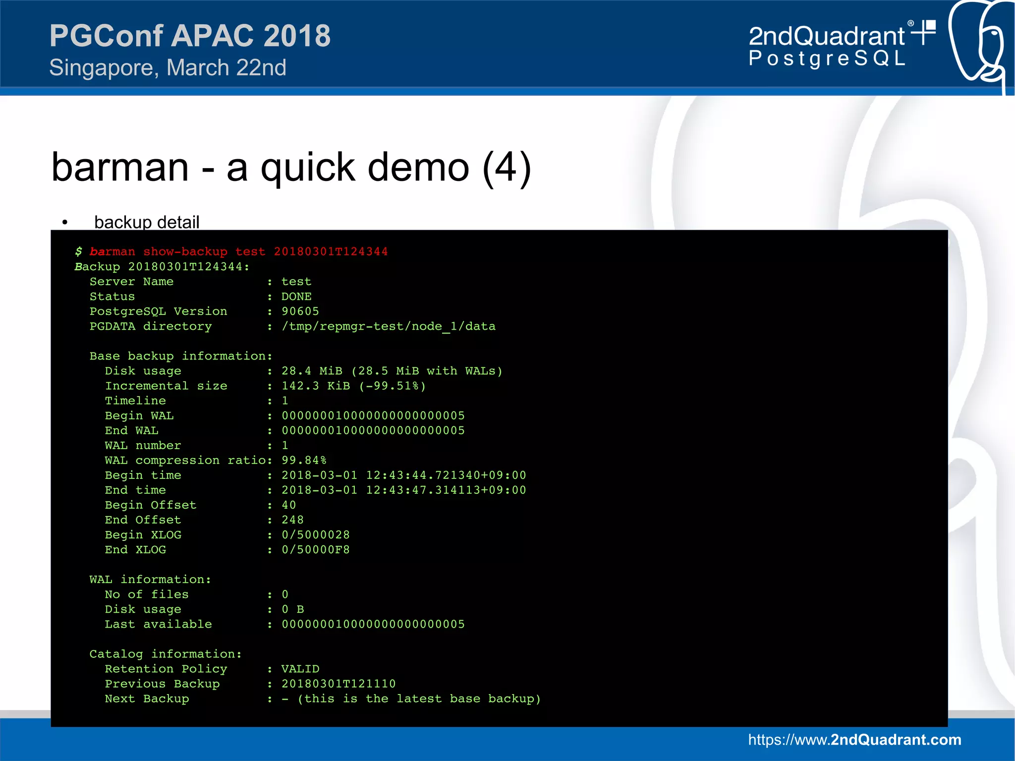 https://www.2ndQuadrant.com
PGConf APAC 2018
Singapore, March 22nd
barman - a quick demo (4)
● backup detail
$ barman show-backup test 20180301T124344
Backup 20180301T124344:
Server Name : test
Status : DONE
PostgreSQL Version : 90605
PGDATA directory : /tmp/repmgr-test/node_1/data
Base backup information:
Disk usage : 28.4 MiB (28.5 MiB with WALs)
Incremental size : 142.3 KiB (-99.51%)
Timeline : 1
Begin WAL : 000000010000000000000005
End WAL : 000000010000000000000005
WAL number : 1
WAL compression ratio: 99.84%
Begin time : 2018-03-01 12:43:44.721340+09:00
End time : 2018-03-01 12:43:47.314113+09:00
Begin Offset : 40
End Offset : 248
Begin XLOG : 0/5000028
End XLOG : 0/50000F8
WAL information:
No of files : 0
Disk usage : 0 B
Last available : 000000010000000000000005
Catalog information:
Retention Policy : VALID
Previous Backup : 20180301T121110
Next Backup : - (this is the latest base backup)
 