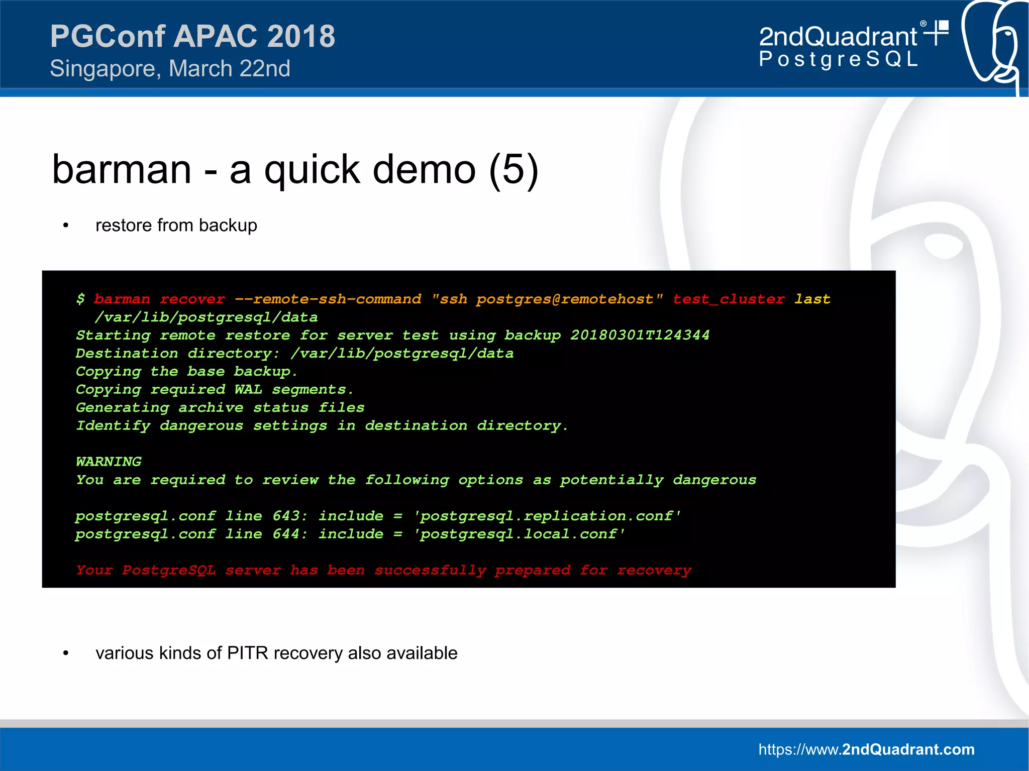 https://www.2ndQuadrant.com
PGConf APAC 2018
Singapore, March 22nd
barman - a quick demo (5)
● restore from backup
● various kinds of PITR recovery also available
$ barman recover --remote-ssh-command "ssh postgres@remotehost" test_cluster last 
/var/lib/postgresql/data
Starting remote restore for server test using backup 20180301T124344
Destination directory: /var/lib/postgresql/data
Copying the base backup.
Copying required WAL segments.
Generating archive status files
Identify dangerous settings in destination directory.
WARNING
You are required to review the following options as potentially dangerous
postgresql.conf line 643: include = 'postgresql.replication.conf'
postgresql.conf line 644: include = 'postgresql.local.conf'
Your PostgreSQL server has been successfully prepared for recovery!
 