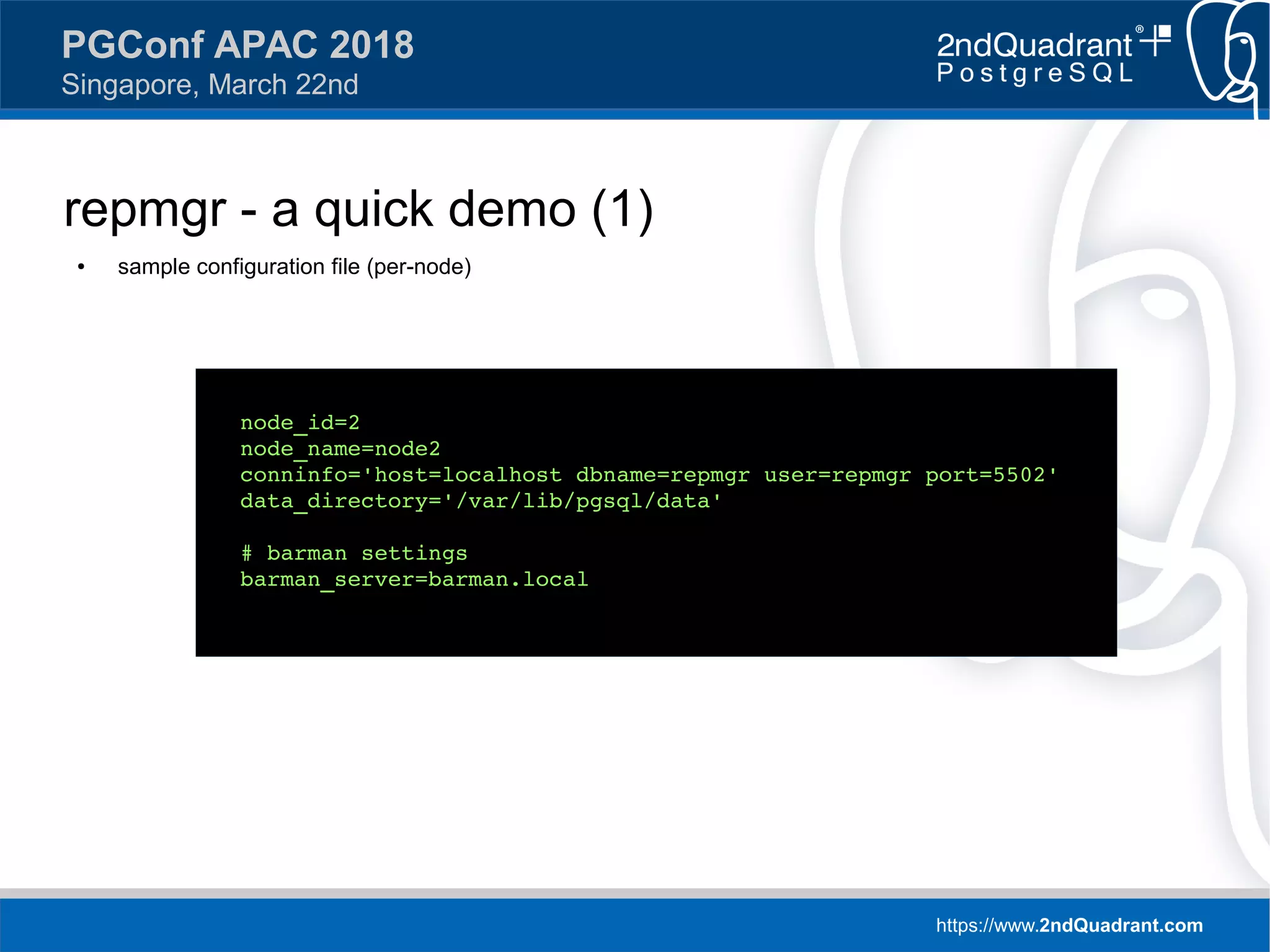 https://www.2ndQuadrant.com
PGConf APAC 2018
Singapore, March 22nd
repmgr - a quick demo (1)
● sample configuration file (per-node)
node_id=2
node_name=node2
conninfo='host=localhost dbname=repmgr user=repmgr port=5502'
data_directory='/var/lib/pgsql/data'
# barman settings
barman_server=barman.local
 