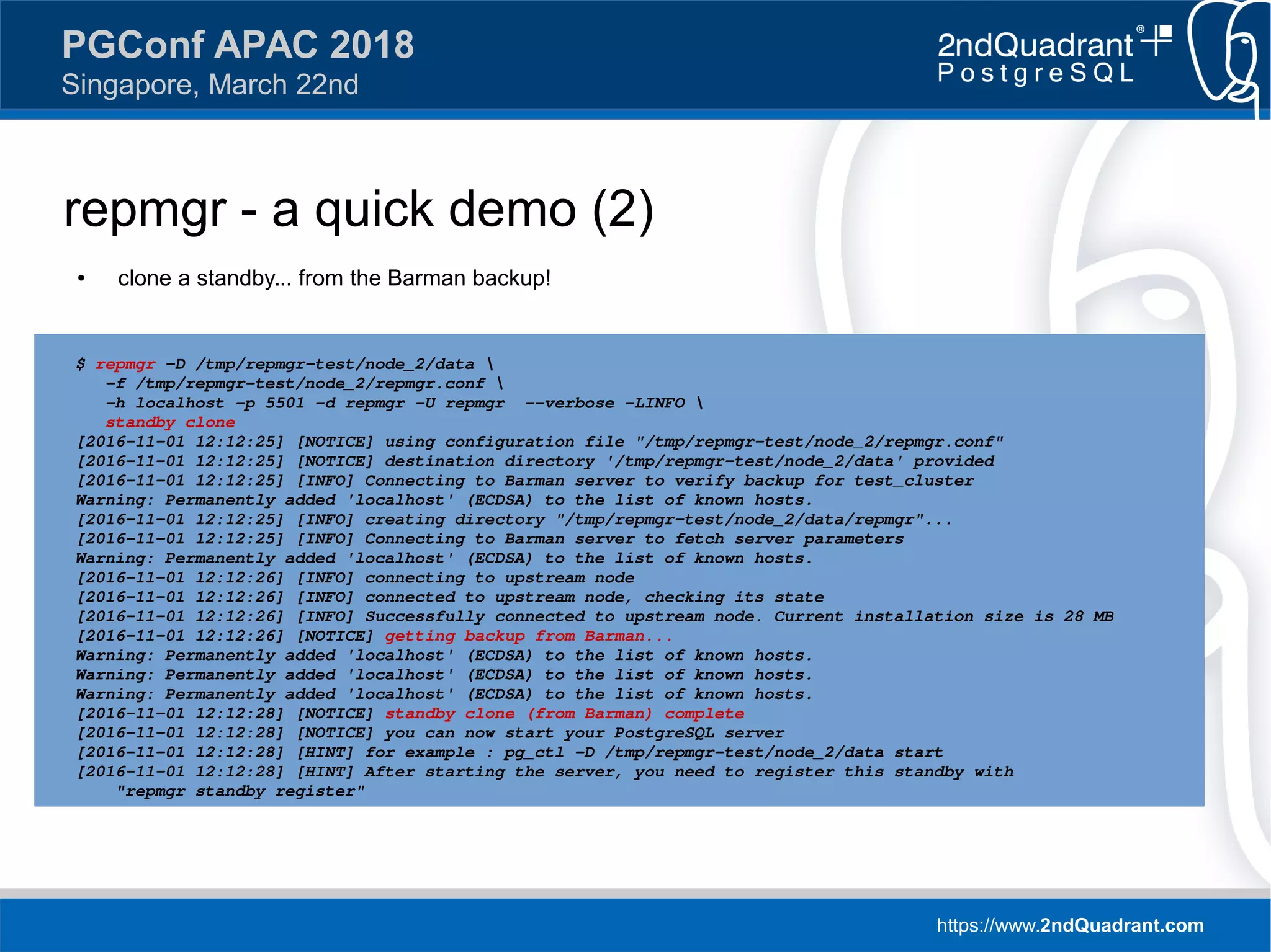 https://www.2ndQuadrant.com
PGConf APAC 2018
Singapore, March 22nd
repmgr - a quick demo (2)
● clone a standby... from the Barman backup!
● recovery.conf looks like this:
$ repmgr -D /tmp/repmgr-test/node_2/data 
-f /tmp/repmgr-test/node_2/repmgr.conf 
-h localhost -p 5501 -d repmgr -U repmgr --verbose -LINFO 
standby clone
[2016-11-01 12:12:25] [NOTICE] using configuration file "/tmp/repmgr-test/node_2/repmgr.conf"
[2016-11-01 12:12:25] [NOTICE] destination directory '/tmp/repmgr-test/node_2/data' provided
[2016-11-01 12:12:25] [INFO] Connecting to Barman server to verify backup for test_cluster
Warning: Permanently added 'localhost' (ECDSA) to the list of known hosts.
[2016-11-01 12:12:25] [INFO] creating directory "/tmp/repmgr-test/node_2/data/repmgr"...
[2016-11-01 12:12:25] [INFO] Connecting to Barman server to fetch server parameters
Warning: Permanently added 'localhost' (ECDSA) to the list of known hosts.
[2016-11-01 12:12:26] [INFO] connecting to upstream node
[2016-11-01 12:12:26] [INFO] connected to upstream node, checking its state
[2016-11-01 12:12:26] [INFO] Successfully connected to upstream node. Current installation size is 28 MB
[2016-11-01 12:12:26] [NOTICE] getting backup from Barman...
Warning: Permanently added 'localhost' (ECDSA) to the list of known hosts.
Warning: Permanently added 'localhost' (ECDSA) to the list of known hosts.
Warning: Permanently added 'localhost' (ECDSA) to the list of known hosts.
[2016-11-01 12:12:28] [NOTICE] standby clone (from Barman) complete
[2016-11-01 12:12:28] [NOTICE] you can now start your PostgreSQL server
[2016-11-01 12:12:28] [HINT] for example : pg_ctl -D /tmp/repmgr-test/node_2/data start
[2016-11-01 12:12:28] [HINT] After starting the server, you need to register this standby with
"repmgr standby register"
 