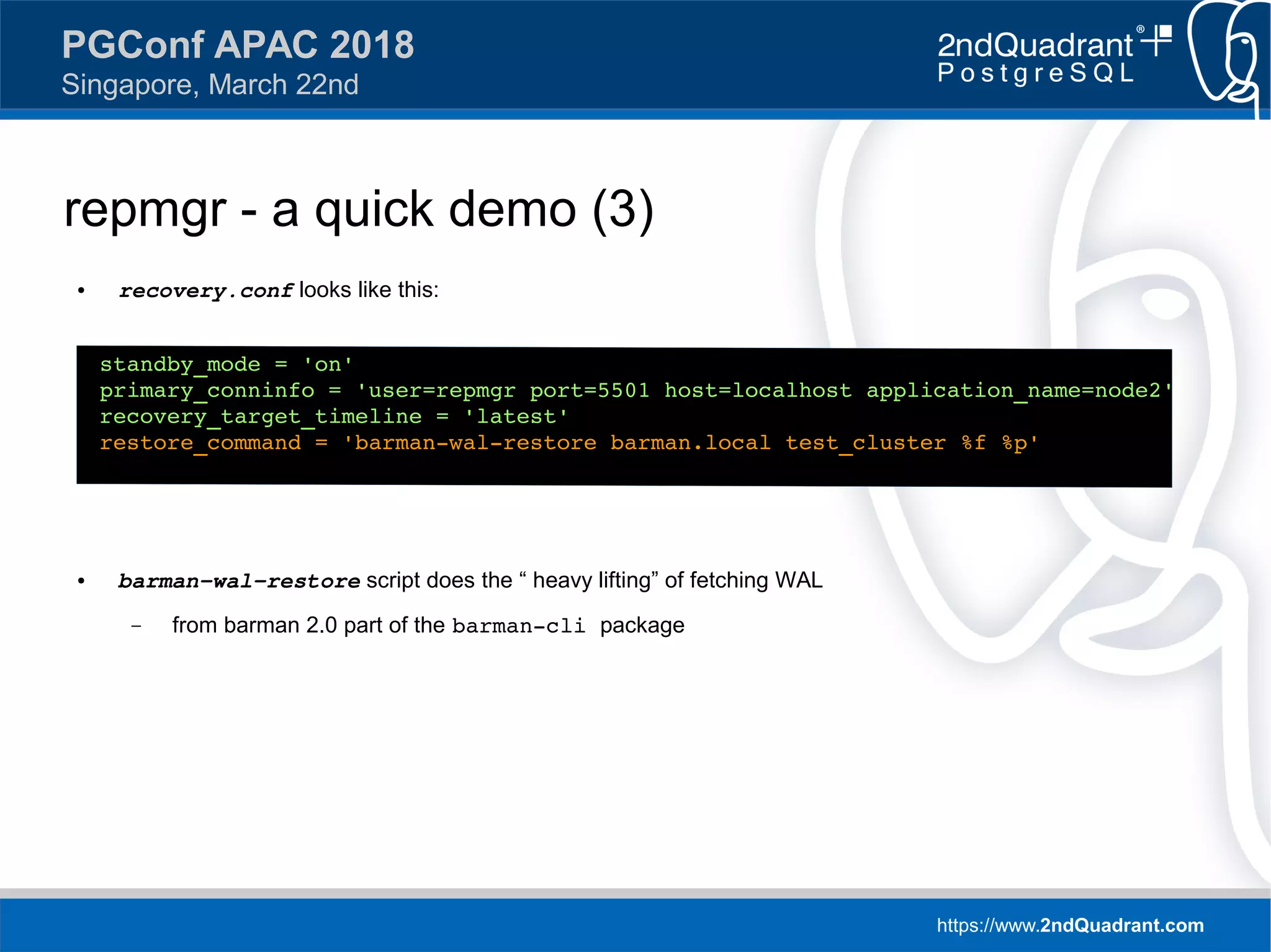 https://www.2ndQuadrant.com
PGConf APAC 2018
Singapore, March 22nd
repmgr - a quick demo (3)
● recovery.conf looks like this:
● barman-wal-restore script does the “ heavy lifting” of fetching WAL
– from barman 2.0 part of the barman-cli package
standby_mode = 'on'
primary_conninfo = 'user=repmgr port=5501 host=localhost application_name=node2'
recovery_target_timeline = 'latest'
restore_command = 'barman-wal-restore barman.local test_cluster %f %p'
 