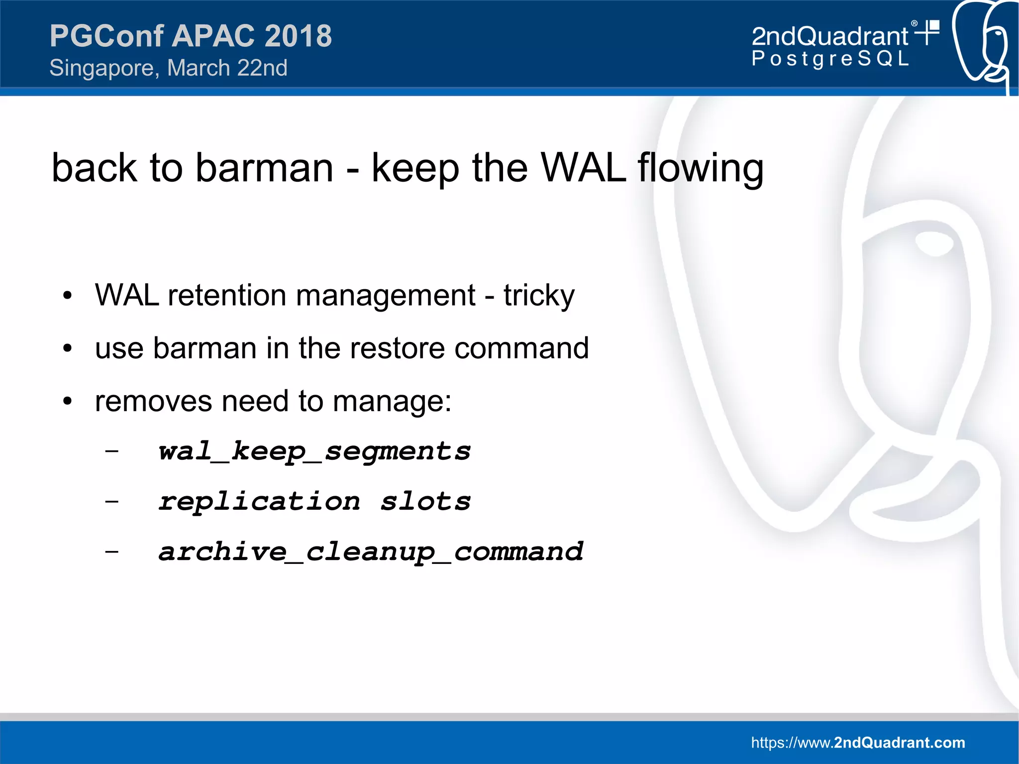 https://www.2ndQuadrant.com
PGConf APAC 2018
Singapore, March 22nd
back to barman - keep the WAL flowing
● WAL retention management - tricky
● use barman in the restore command
● removes need to manage:
– wal_keep_segments
– replication slots
– archive_cleanup_command
 