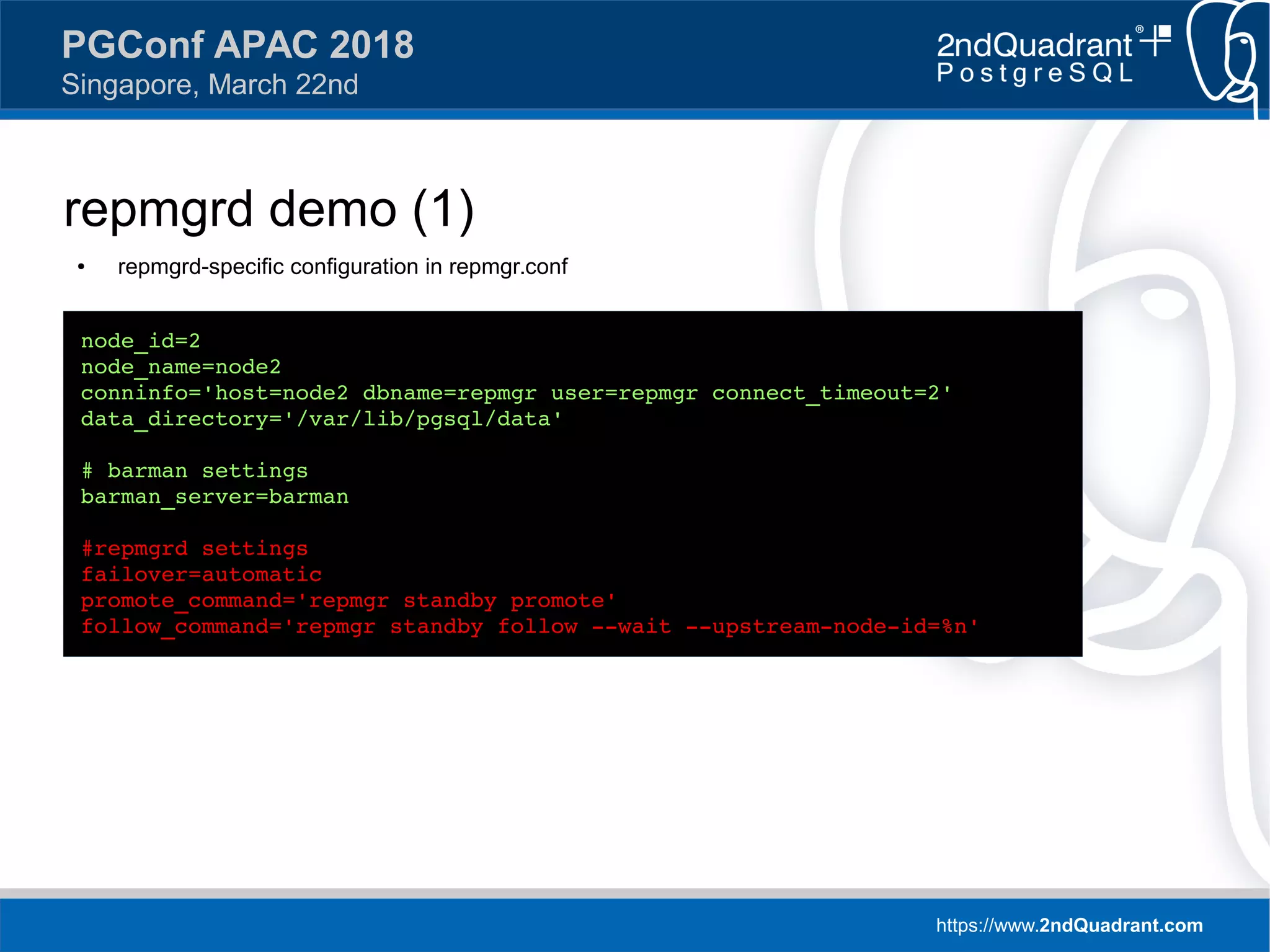 https://www.2ndQuadrant.com
PGConf APAC 2018
Singapore, March 22nd
repmgrd demo (1)
● repmgrd-specific configuration in repmgr.conf
node_id=2
node_name=node2
conninfo='host=node2 dbname=repmgr user=repmgr connect_timeout=2'
data_directory='/var/lib/pgsql/data'
# barman settings
barman_server=barman
#repmgrd settings
failover=automatic
promote_command='repmgr standby promote'
follow_command='repmgr standby follow --wait --upstream-node-id=%n'
 