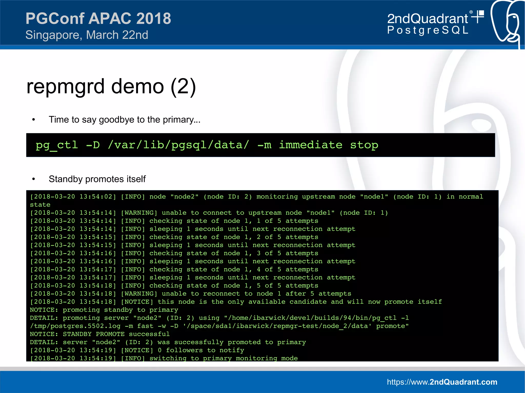 https://www.2ndQuadrant.com
PGConf APAC 2018
Singapore, March 22nd
repmgrd demo (2)
● Time to say goodbye to the primary...
● Standby promotes itself
pg_ctl -D /var/lib/pgsql/data/ -m immediate stop
[2018-03-20 13:54:02] [INFO] node "node2" (node ID: 2) monitoring upstream node "node1" (node ID: 1) in normal
state
[2018-03-20 13:54:14] [WARNING] unable to connect to upstream node "node1" (node ID: 1)
[2018-03-20 13:54:14] [INFO] checking state of node 1, 1 of 5 attempts
[2018-03-20 13:54:14] [INFO] sleeping 1 seconds until next reconnection attempt
[2018-03-20 13:54:15] [INFO] checking state of node 1, 2 of 5 attempts
[2018-03-20 13:54:15] [INFO] sleeping 1 seconds until next reconnection attempt
[2018-03-20 13:54:16] [INFO] checking state of node 1, 3 of 5 attempts
[2018-03-20 13:54:16] [INFO] sleeping 1 seconds until next reconnection attempt
[2018-03-20 13:54:17] [INFO] checking state of node 1, 4 of 5 attempts
[2018-03-20 13:54:17] [INFO] sleeping 1 seconds until next reconnection attempt
[2018-03-20 13:54:18] [INFO] checking state of node 1, 5 of 5 attempts
[2018-03-20 13:54:18] [WARNING] unable to reconnect to node 1 after 5 attempts
[2018-03-20 13:54:18] [NOTICE] this node is the only available candidate and will now promote itself
NOTICE: promoting standby to primary
DETAIL: promoting server "node2" (ID: 2) using "/home/ibarwick/devel/builds/94/bin/pg_ctl -l
/tmp/postgres.5502.log -m fast -w -D '/space/sda1/ibarwick/repmgr-test/node_2/data' promote"
NOTICE: STANDBY PROMOTE successful
DETAIL: server "node2" (ID: 2) was successfully promoted to primary
[2018-03-20 13:54:19] [NOTICE] 0 followers to notify
[2018-03-20 13:54:19] [INFO] switching to primary monitoring mode
 
