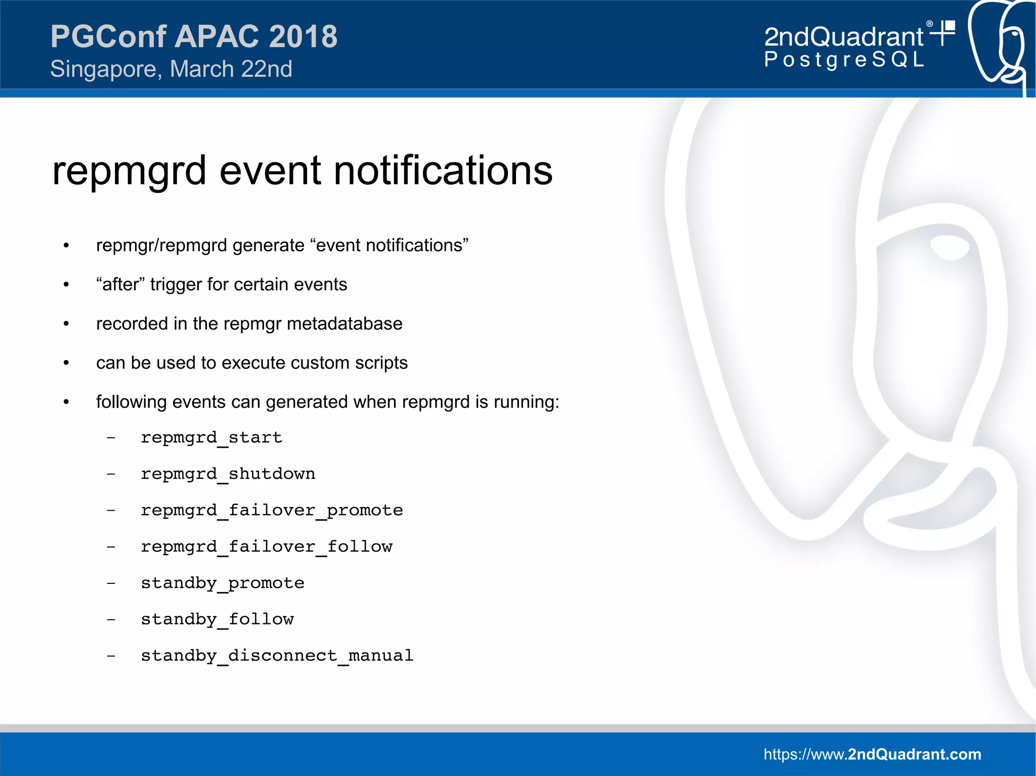 https://www.2ndQuadrant.com
PGConf APAC 2018
Singapore, March 22nd
repmgrd event notifications
● repmgr/repmgrd generate “event notifications”
● “after” trigger for certain events
● recorded in the repmgr metadatabase
● can be used to execute custom scripts
● following events can generated when repmgrd is running:
– repmgrd_start
– repmgrd_shutdown
– repmgrd_failover_promote
– repmgrd_failover_follow
– standby_promote
– standby_follow
– standby_disconnect_manual
 