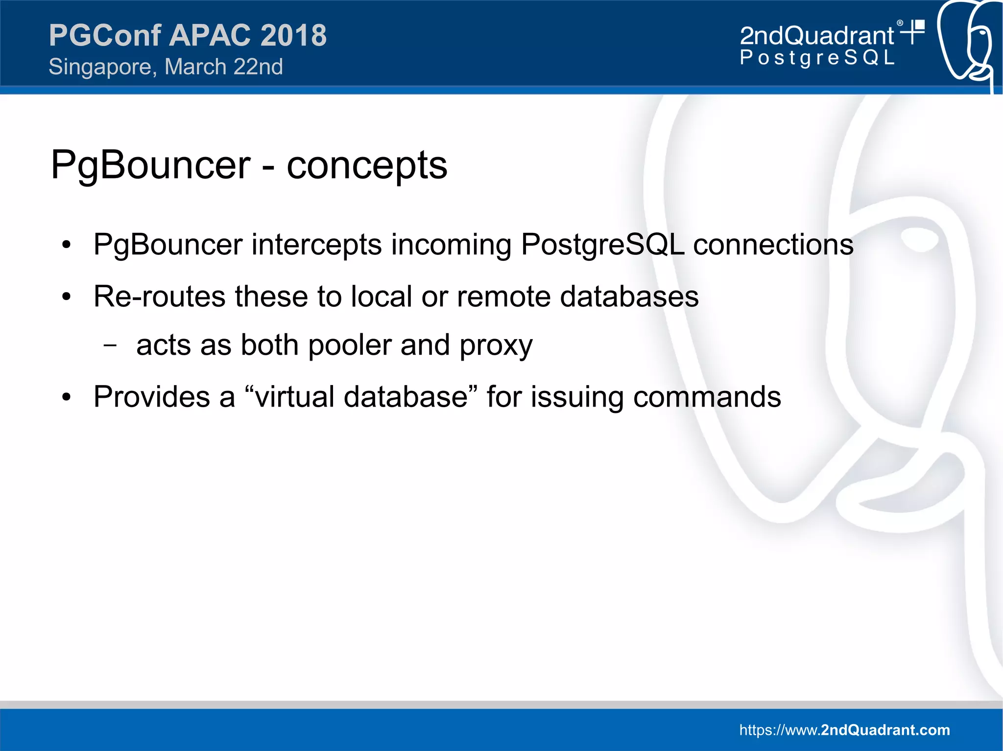 https://www.2ndQuadrant.com
PGConf APAC 2018
Singapore, March 22nd
PgBouncer - concepts
● PgBouncer intercepts incoming PostgreSQL connections
● Re-routes these to local or remote databases
– acts as both pooler and proxy
● Provides a “virtual database” for issuing commands
 