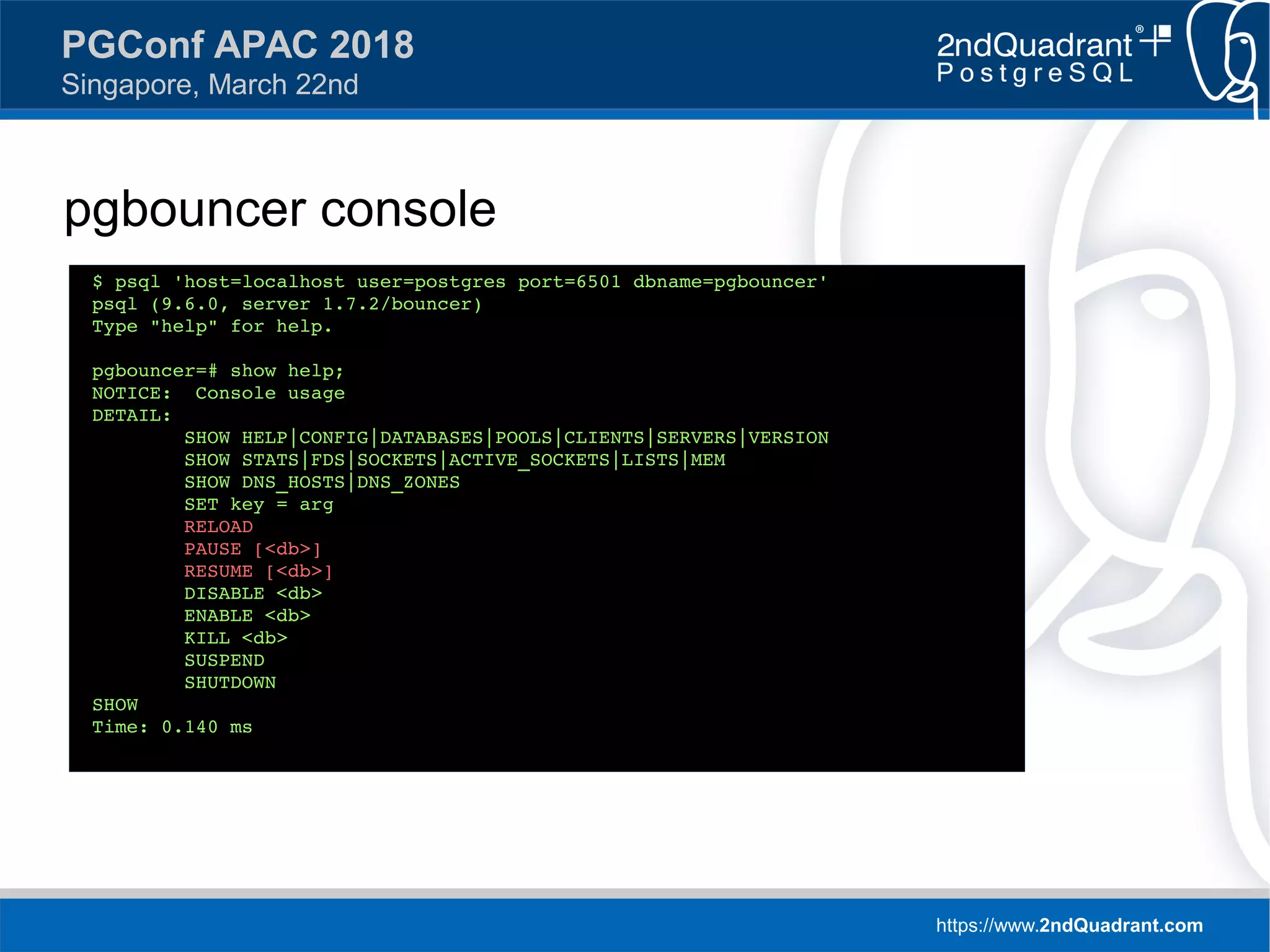https://www.2ndQuadrant.com
PGConf APAC 2018
Singapore, March 22nd
pgbouncer console
$ psql 'host=localhost user=postgres port=6501 dbname=pgbouncer'
psql (9.6.0, server 1.7.2/bouncer)
Type "help" for help.
pgbouncer=# show help;
NOTICE: Console usage
DETAIL:
SHOW HELP|CONFIG|DATABASES|POOLS|CLIENTS|SERVERS|VERSION
SHOW STATS|FDS|SOCKETS|ACTIVE_SOCKETS|LISTS|MEM
SHOW DNS_HOSTS|DNS_ZONES
SET key = arg
RELOAD
PAUSE [<db>]
RESUME [<db>]
DISABLE <db>
ENABLE <db>
KILL <db>
SUSPEND
SHUTDOWN
SHOW
Time: 0.140 ms
 