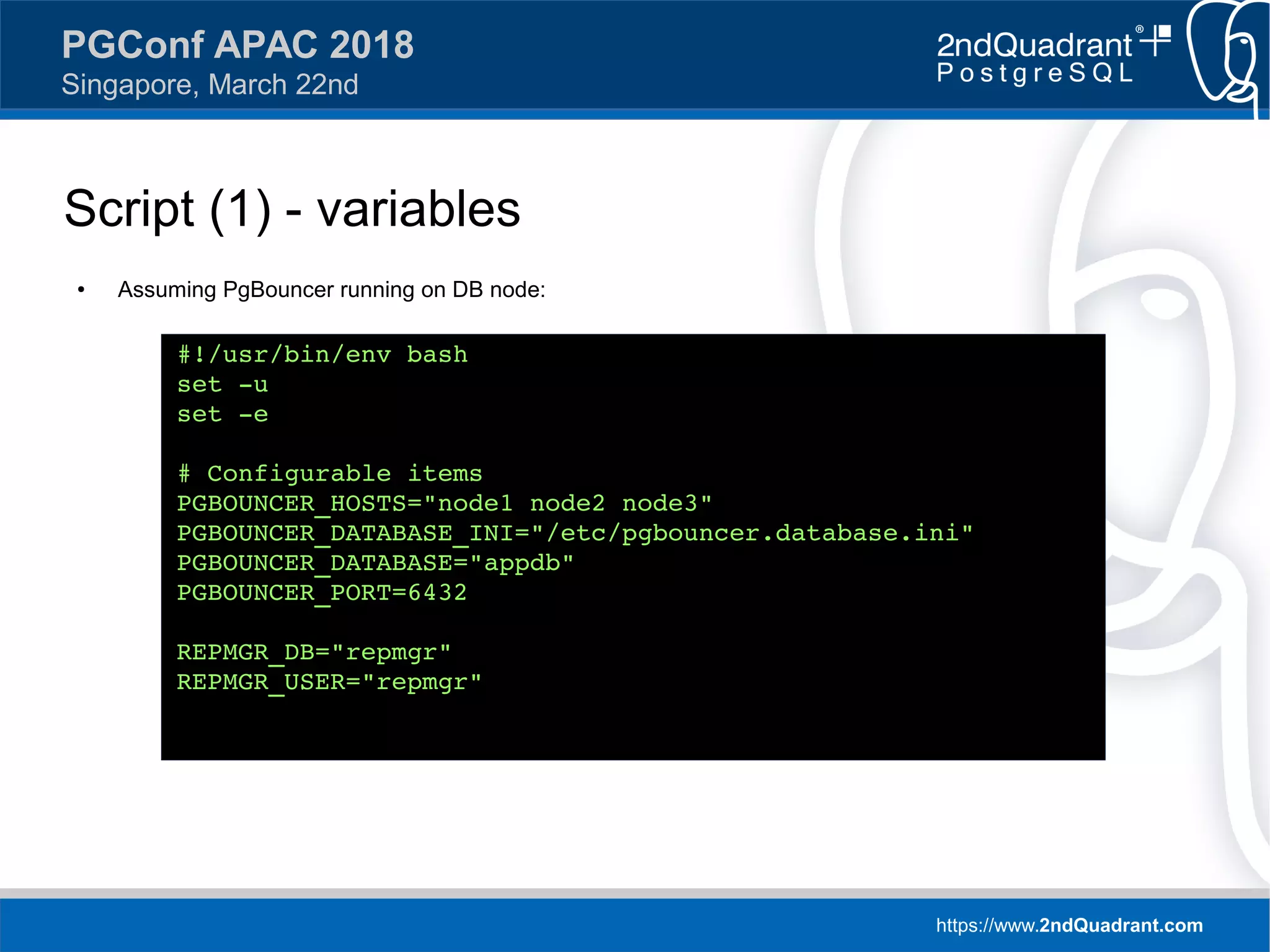 https://www.2ndQuadrant.com
PGConf APAC 2018
Singapore, March 22nd
Script (1) - variables
● Assuming PgBouncer running on DB node:
#!/usr/bin/env bash
set -u
set -e
# Configurable items
PGBOUNCER_HOSTS="node1 node2 node3"
PGBOUNCER_DATABASE_INI="/etc/pgbouncer.database.ini"
PGBOUNCER_DATABASE="appdb"
PGBOUNCER_PORT=6432
REPMGR_DB="repmgr"
REPMGR_USER="repmgr"
 