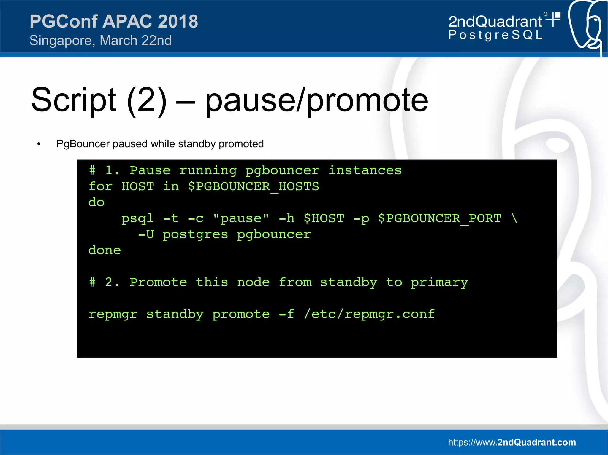 https://www.2ndQuadrant.com
PGConf APAC 2018
Singapore, March 22nd
Script (2) – pause/promote
● PgBouncer paused while standby promoted
# 1. Pause running pgbouncer instances
for HOST in $PGBOUNCER_HOSTS
do
psql -t -c "pause" -h $HOST -p $PGBOUNCER_PORT 
-U postgres pgbouncer
done
# 2. Promote this node from standby to primary
repmgr standby promote -f /etc/repmgr.conf
 