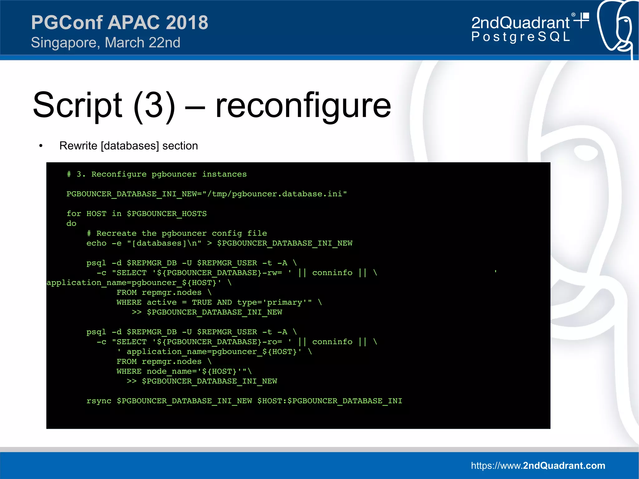https://www.2ndQuadrant.com
PGConf APAC 2018
Singapore, March 22nd
Script (3) – reconfigure
● Rewrite [databases] section
# 3. Reconfigure pgbouncer instances
PGBOUNCER_DATABASE_INI_NEW="/tmp/pgbouncer.database.ini"
for HOST in $PGBOUNCER_HOSTS
do
# Recreate the pgbouncer config file
echo -e "[databases]n" > $PGBOUNCER_DATABASE_INI_NEW
psql -d $REPMGR_DB -U $REPMGR_USER -t -A 
-c "SELECT '${PGBOUNCER_DATABASE}-rw= ' || conninfo ||  '
application_name=pgbouncer_${HOST}' 
FROM repmgr.nodes 
WHERE active = TRUE AND type='primary'" 
>> $PGBOUNCER_DATABASE_INI_NEW
psql -d $REPMGR_DB -U $REPMGR_USER -t -A 
-c "SELECT '${PGBOUNCER_DATABASE}-ro= ' || conninfo || 
' application_name=pgbouncer_${HOST}' 
FROM repmgr.nodes 
WHERE node_name='${HOST}'"
>> $PGBOUNCER_DATABASE_INI_NEW
rsync $PGBOUNCER_DATABASE_INI_NEW $HOST:$PGBOUNCER_DATABASE_INI
 