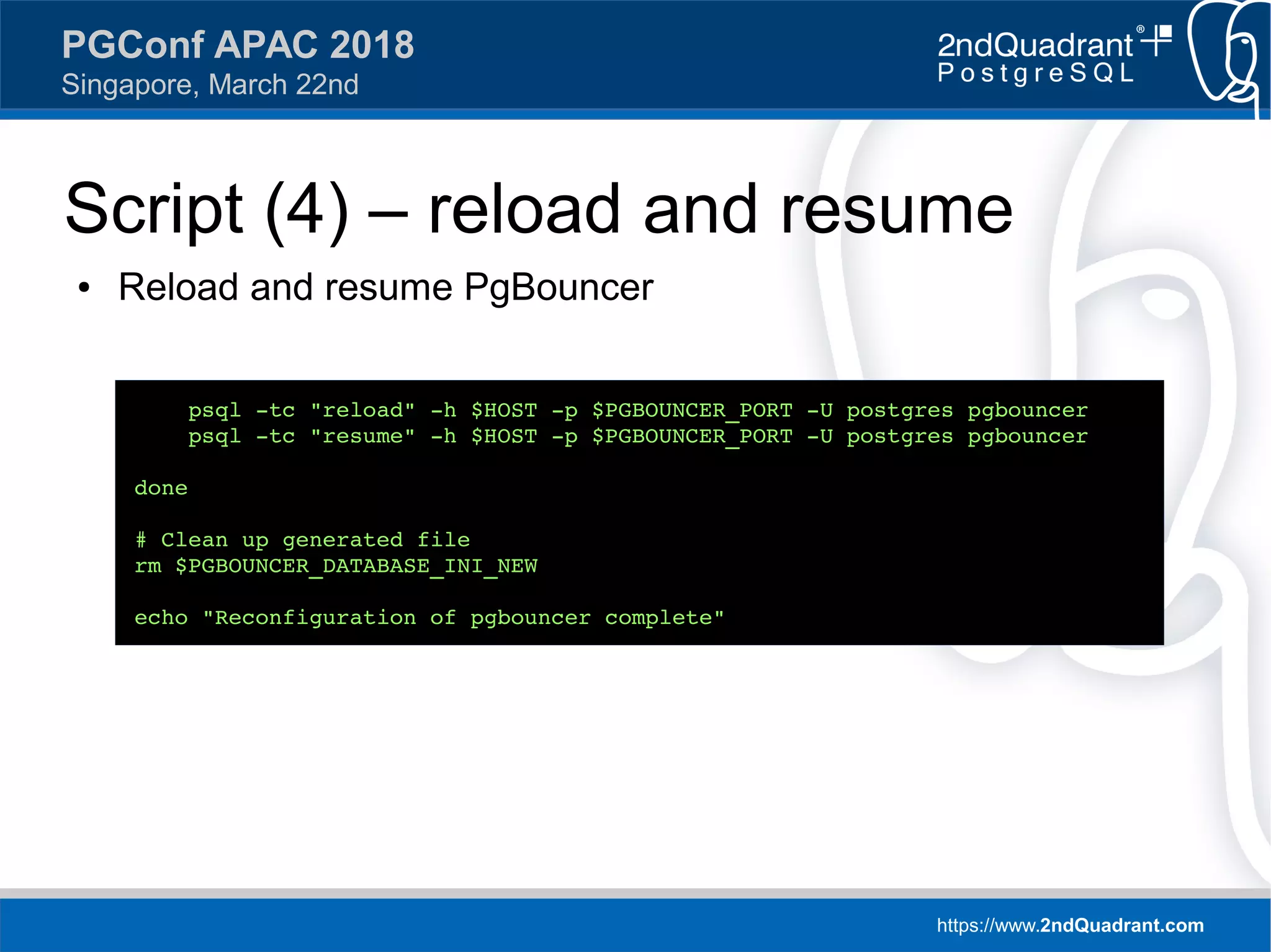 https://www.2ndQuadrant.com
PGConf APAC 2018
Singapore, March 22nd
Script (4) – reload and resume
● Reload and resume PgBouncer
psql -tc "reload" -h $HOST -p $PGBOUNCER_PORT -U postgres pgbouncer
psql -tc "resume" -h $HOST -p $PGBOUNCER_PORT -U postgres pgbouncer
done
# Clean up generated file
rm $PGBOUNCER_DATABASE_INI_NEW
echo "Reconfiguration of pgbouncer complete"
 